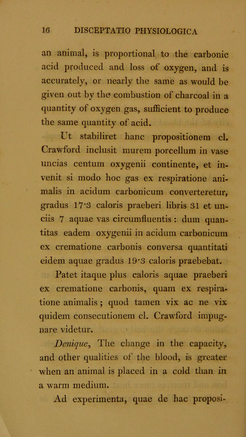 an animal, is proportional to the carbonic acid produced and loss of oxygen, and is accurately, or nearly the same as would be given out by the combustion of charcoal in a quantity of oxygen gas, sufficient to produce the same quantity of acid. Ut stabiliret hanc propositionem cl. Crawford inclusit murem porcellum in vase uncias centum oxygenii continente, et in- venit si modo hoc gas ex respiratione ani- malis in acidum carbonicum converteretur, gradus 17'3 caloris praeberi libris 31 et un- ciis 7 aquae vas circumfluentis : dum quan- titas eadem oxygenii in acidum carbonicum ex crematione carbonis conversa quantitati eidem aquae gradus 19*3 caloris praebebat. Patet itaque plus caloris aquae praeberi ex crematione carbonis, quam ex respira- tione animalis; quod tamen vix ac ne vix quidem consecutionem cl. Crawford impug- nare videtur. Denique^ The change in the capacity, and other qualities of the blood, is greater when an animal is placed in a cold than in a warm medium. Ad experimenta, quae de hac proposi-