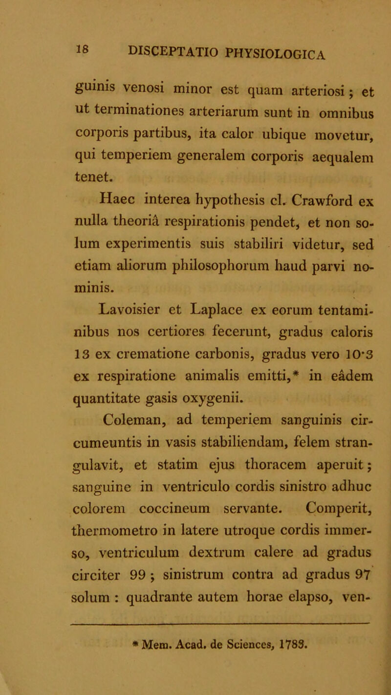 guinis venosi minor est quam arteriosi; et ut terminationes arteriarum sunt in omnibus corporis partibus, ita calor ubique movetur, qui temperiem generalem corporis aequalem tenet. Haec interea hypothesis cl. Crawford ex nulla theoria respirationis pendet, et non so- lum experimentis suis stabiliri videtur, sed etiam aliorum philosophorum haud parvi no- minis. Lavoisier et Laplace ex eorum tentami- nibus nos certiores fecerunt, gradus caloris 13 ex crematione carbonis, gradus vero 10’3 ex respiratione animalis emitti,* in eadem quantitate gasis oxygenii. Coleman, ad temperiem sanguinis cir- cumeuntis in vasis stabiliendam, felem stran- gulavit, et statim ejus thoracem aperuit; sanguine in ventriculo cordis sinistro adhuc colorem coccineum servante. Comperit, thermometro in latere utroque cordis immer- so, ventriculum dextrum calere ad gradus circiter 99 ; sinistrum contra ad gradus 97 solum : quadrante autem horae elapso, ven- * Mem. Acad. de Sciences, 1783.