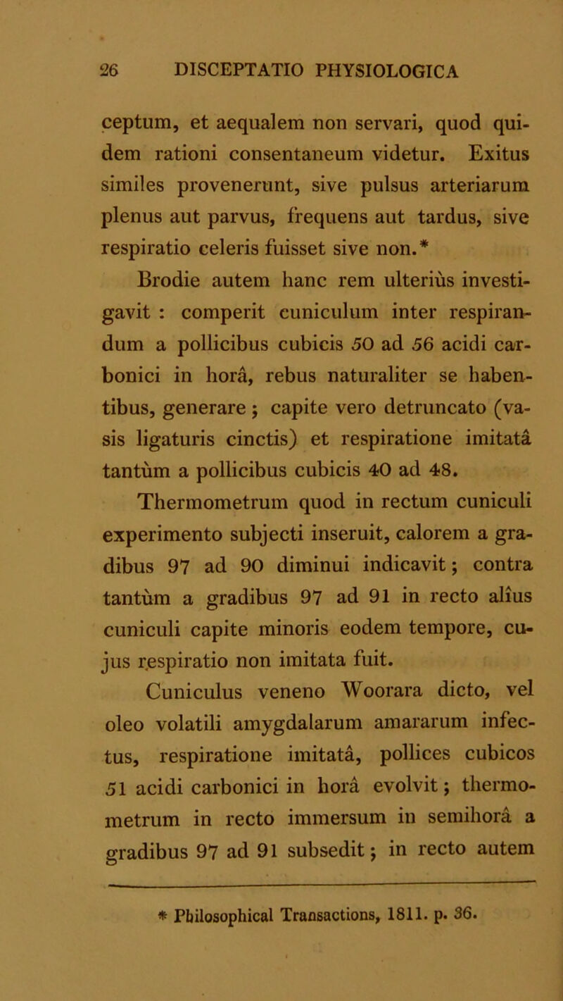 ceptum, et aequalem non servari, quod qui- dem rationi consentaneum videtur. Exitus similes provenerunt, sive pulsus arteriarum plenus aut parvus, frequens aut tardus, sive respiratio celeris fuisset sive non.* Brodie autem hanc rem ulterius investi- gavit : comperit cuniculum inter respiran- dum a pollicibus cubicis 50 ad 56 acidi car- bonici in hora, rebus naturaliter se haben- tibus, generare ; capite vero detruncato (va- sis ligaturis cinctis) et respiratione imitata tantum a pollicibus cubicis 40 ad 48. Thermometrum quod in rectum cuniculi experimento subjecti inseruit, calorem a gra- dibus 97 ad 90 diminui indicavit; contra tantum a gradibus 97 ad 91 in recto alius cuniculi capite minoris eodem tempore, cu- jus r.espiratio non imitata fuit. Cuniculus veneno Woorara dicto, vel oleo volatili amygdalarum amararum infec- tus, respiratione imitata, pollices cubicos 51 acidi carbonici in hora evolvit; thermo- metrum in recto immersum in semihora a gradibus 97 ad 91 subsedit; in recto autem * Pbilosophical Transactions, 1811. p. 36.