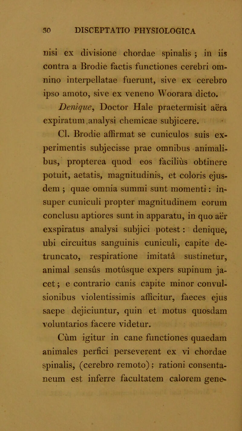 nisi ex divisione chordae spinalis ; in iis contra a Brodie factis functiones cerebri om- nino interpellatae fuerunt, sive ex cerebro ipso amoto, sive ex veneno Woorara dicto. Denique, Doctor Hale praetermisit aera expiratum.analysi chemicae subjicere. Cl. Brodie affirmat se cuniculos suis ex- perimentis subjecisse prae omnibus animali- bus, propterea quod eos facilius obtinere potuit, aetatis, magnitudinis, et coloris ejus- dem ; quae omnia summi sunt momenti: in- super cuniculi propter magnitudinem eorum conclusu aptiores sunt in apparatu, in quo aer exspiratus analysi subjici potest: denique, ubi circuitus sanguinis cuniculi, capite de- truncato, respiratione imitata sustinetur, animal sensus motusque expers supinum ja- cet ; e contrario canis capite minor convul- sionibus violentissimis afficitur, faeces ejus saepe dejiciuntur, quin et motus quosdam voluntarios facere videtur. Cum igitur in cane functiones quaedam animales perfici perseverent ex vi chordae spinalis, (cerebro remoto) ; rationi consenta- neum est inferre facultatem calorem gene-