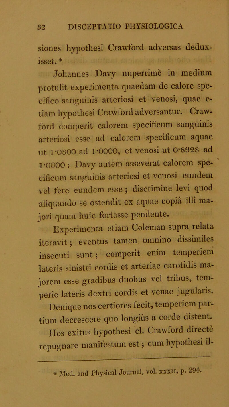 sion es hypothesi Crawford adversas dedux- isset. * Johannes Davy nuperrime in medium protulit experimenta quaedam de calore spe- cifico sanguinis arteriosi et venosi, quae e- tiam hypothesi Crawford adversantur. Craw- ford comperit calorem specificum sanguinis arteriosi esse ad calorem specificum aquae ut 1-0300 ad 1-0000, et venosi ut 0-8928 ad 1-0000: Davy autem asseverat calorem spe- cificum sanguinis arteriosi et venosi eundem vel fere eundem esse; discrimine levi quod aliquando se ostendit ex aquae copia illi ma- jori quam huic fortasse pendente. Experimenta etiam Coleman supra relata iteravit; eventus tamen omnino dissimiles insecuti sunt; comperit enim temperiem lateris sinistri cordis et arteriae cai otidis ma- jorem esse gradibus duobus vel tribus, tem- perie lateris dextri cordis et venae jugularis. Denique nos certiores fecit, temperiem par- tium decrescere quo longius a corde distent. Hos exitus hypothesi cl. Crawford directe repugnare manifestum est; cum hypothesi il-