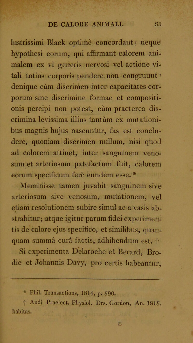 lustrissimi Black optime concordant; neque hypothesi eorum, qui affirmant calorem ani- malem ex vi generis nervosi vel actione vi- tali totius corporis pendere non congruunt: denique cum discrimen inter capacitates cor- porum sine discrimine formae et compositi- onis percipi non potest, ciim praeterea dis- crimina levissima illius tantum ex mutationi- bus magnis hujus nascuntur, fas est conclu- dere, quoniam discrimen nullum, nisi quod ad colorem attinet, inter sanguinem veno- sum et arteriosum patefactum fuit, calorem eorum specificum fer^ eundem esse. * Meminisse tamen juvabit sanguinem sive arteriosum sive venosum, mutationem, vel etiam resolutionem subire simul ac a vasis ab- strahitur; atque igitur parum fidei experimen- tis de calore ejus specifico, et similibus, quan- quam summa cur5. factis, adhibendum est. t Si experimenta Delaroche et Berard, Bro- die et Johannis Davy, pro certis habeantur. * Phil. Transactions, 1814-, p. 590. t Audi Praelect. Pliysiol. Drs. Gordon, An. 1815, habitas. E