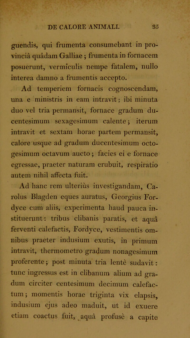 guendis, qui frumenta consumebant in pro- vincia quadam Galliae ; frumenta in fornacem posuerunt, vermiculis nempe fatalem, nullo interea damno a frumentis accepto. Ad temperiem fornacis cognoscendam, una e ministris in eam intravit; ibi minuta duo vel tria permansit, fornace gradum du- centesimum sexagesimum calente; iterum intravit et sextam horae partem permansit, calore usque ad gradum ducentesimum octo- gesimum octavum aucto; facies ei e fornace egressae, praeter naturam erubuit, respiratio autem nihil affecta fuit. Ad hanc rem ulterius investigandam, Ca- rolus Blagden eques auratus, Georgius For- dyce cum aliis, experimenta haud pauca in- stituerunt: tribus clibanis paratis, et aqua ferventi calefactis, Fordyce, vestimentis om- nibus praeter indusium exutis, in primum intravit, thermometro gradum nonagesimum proferente; post minuta tria lente sudavit: tunc ingressus est in clibanum alium ad gra- dum circiter centesimum decimum calefac- tum; momentis horae triginta vix elapsis, indusium ejus adeo maduit, ut id exuere etiam coactus fuit, ^aqua profuse a capite