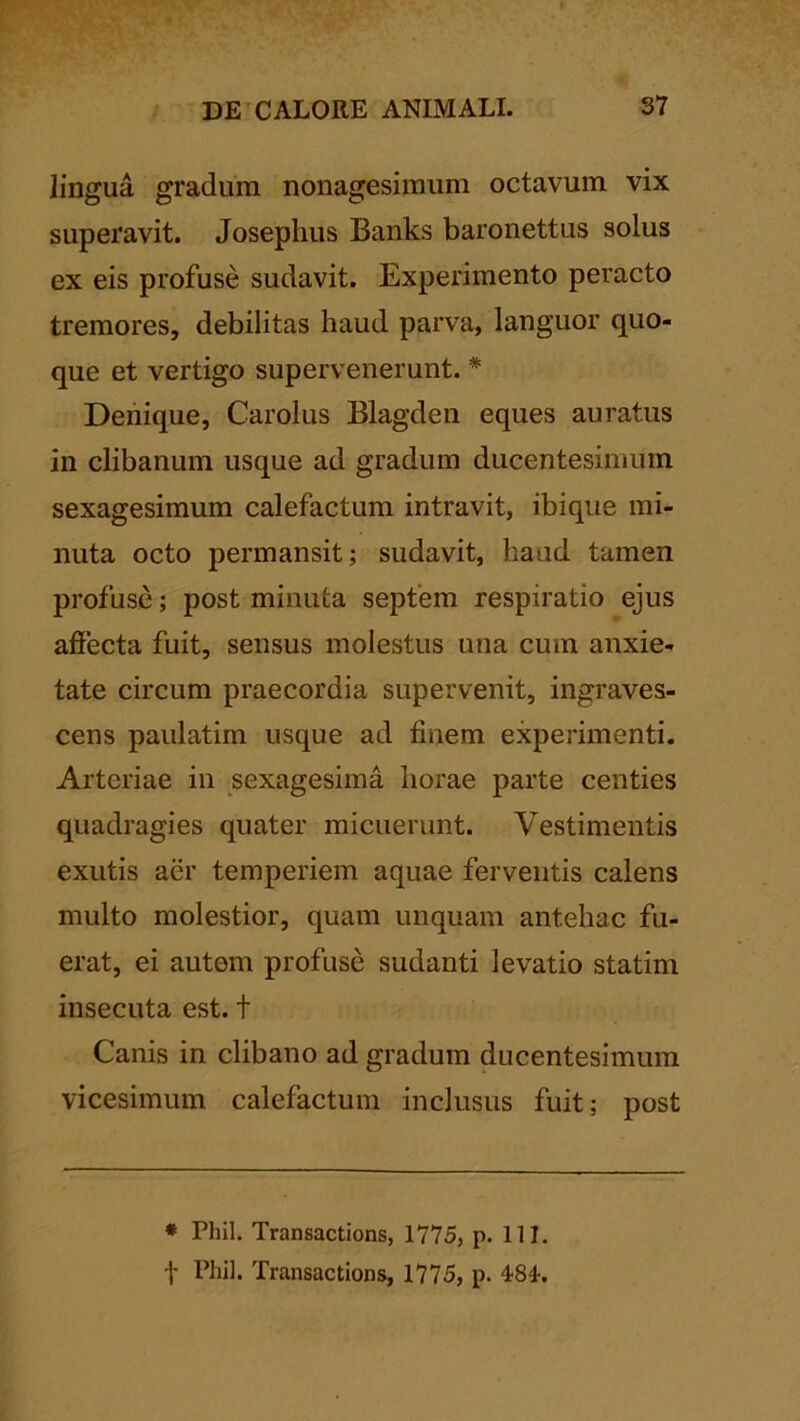 lingua gradum nonagesimum octavum vix superavit. Josephus Banks baronettus solus ex eis profuse sudavit. Experimento peracto tremores, debilitas haud parva, languor quo- que et vertigo supervenerunt. * Denique, Carolus Blagden eques auratus in clibanum usque ad gradum ducentesimum sexagesimum calefactum intravit, ibique mi- nuta octo permansit; sudavit, haud tamen profuse; post minuta septem respiratio ejus affecta fuit, sensus molestus una cum anxie- tate circum praecordia supervenit, ingraves- cens paiilatim usque ad finem experimenti. Arteriae in sexagesima horae parte centies quadragies quater micuerunt. Vestimentis exutis aer temperiem aquae ferventis calens multo molestior, quam unquam antehac fu- erat, ei autem profuse sudanti levatio statim insecuta est. t Canis in clibano ad gradum ducentesimum vicesimum calefactum inclusus fuit; post * Phil. Transactions, 1775, p. 111. -j- Phil. Transactions, 1775, p. 484-.