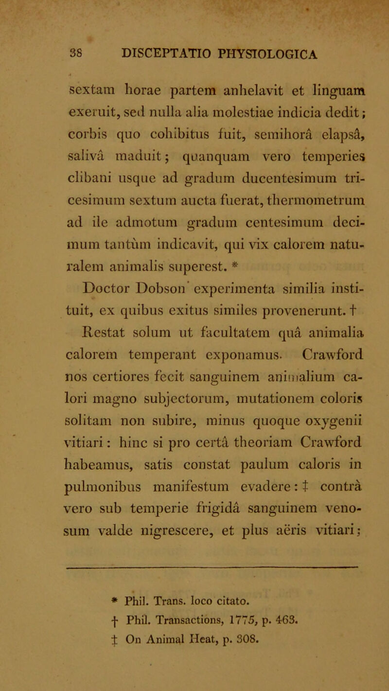 sextam horae partem anhelavit et linguam exeruit, sed nulla alia molestiae indicia dedit; corbis quo cohibitus fuit, semihora elapsi, saliva maduit; quanquam vero temperies clibani usque ad gradum ducentesimum tri- cesimum sextum aucta fuerat, thermometrum ad ile admotum gradum centesimum deci- mum tantum indicavit, qui vix calorem natu- ralem animalis siiperest. * Doctor Dobson experimenta similia insti- tuit, ex quibus exitus similes provenerunt, t Restat solum ut facultatem qua animalia calorem temperant exponamus. Crawford nos certiores fecit sanguinem animalium ca- lori magno subjectorum, mutationem coloris solitam non subire, minus quoque oxygenii vitiari: hinc si pro certa theoriam Cra^vford habeamus, satis constat paulum caloris in pulmonibus manifestum evadere: t contra vero sub temperie frigida sanguinem veno- sum valde nigrescere, et plus aeris vitiari; * Phil. Trans. loco citato, f Phil. Transactions, 1775, p. 463. f: On Animal Heat, p. 308.