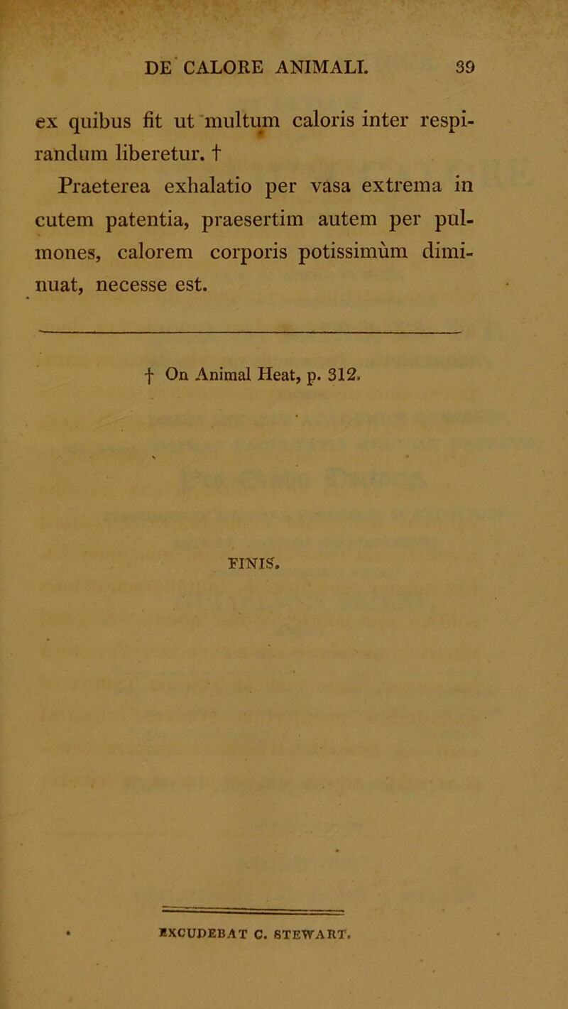 ex quibus fit ut multum caloris inter respi- randum liberetur, t Praeterea exhalatio per vasa extrema in cutem patentia, praesertim autem per pul- mones, calorem corporis potissimum dimi- nuat, necesse est. f On Animal Heat, p. 312. FINIS. «XCUDEBAT C. 6TEWART,