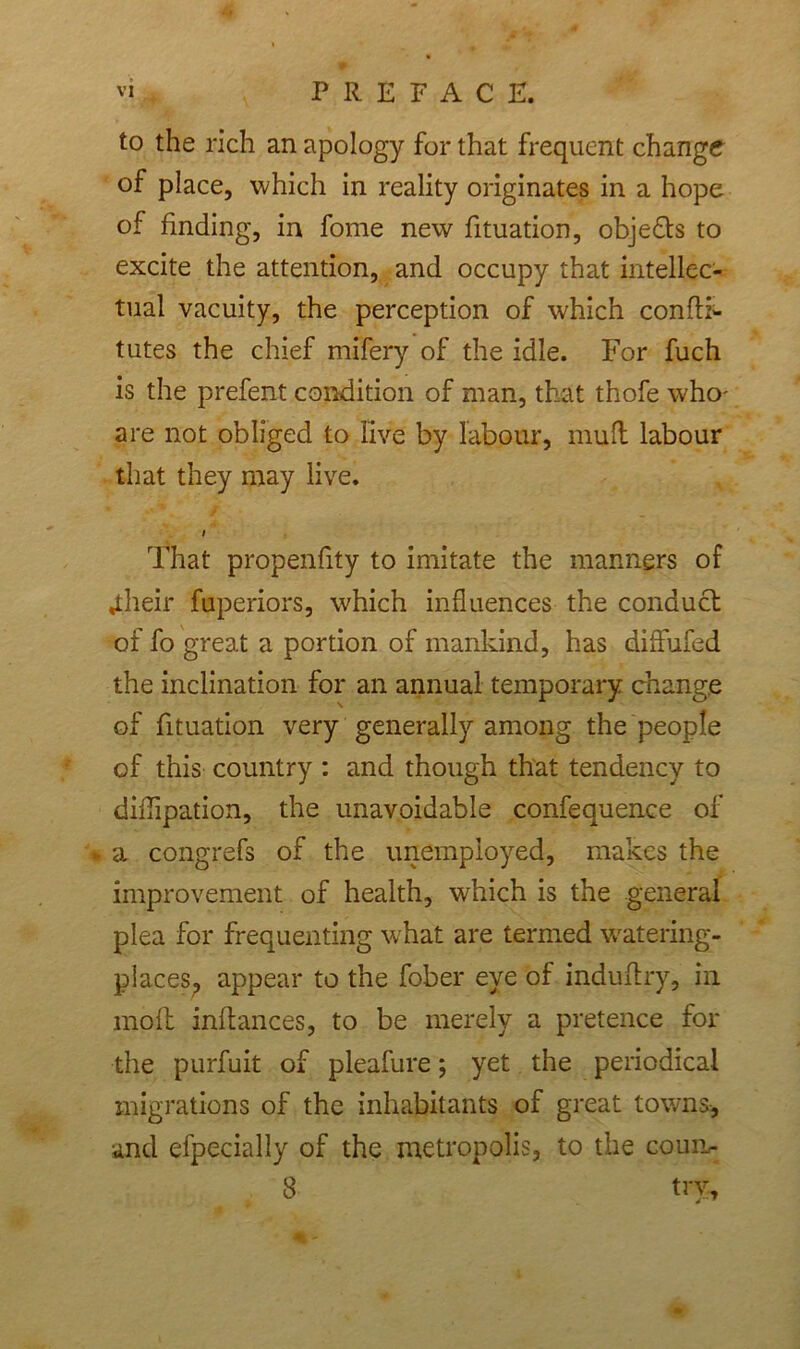 to the rich an apology for that frequent change of place, which in reality originates in a hope of finding, in fome new fituation, objects to excite the attention, and occupy that intellec- tual vacuity, the perception of which confli- tutes the chief mifery of the idle. For fuch is the prefent condition of man, that thofe who- are not obliged to live by labour, mull labour that they may live. i That propensity to imitate the manners of Jtheir fuperiors, which influences the conduct of fo great a portion of mankind, has diflufed the inclination for an annual temporary change of fituation very generally among the people of this country : and though that tendency to diflipation, the unavoidable confequence of * a congrefs of the unemployed, makes the improvement of health, which is the general plea for frequenting what are termed watering- places. appear to the fober eye of induftry, in molt inltances, to be merely a pretence for the purfuit of pleafure; yet the periodical migrations of the inhabitants of great towns, and efpeciajly of the metropolis, to the coun- 8 try.