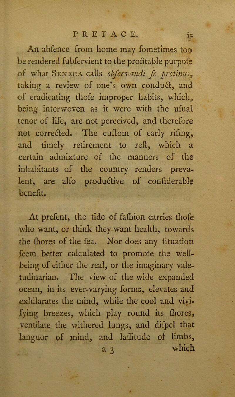 PREFACE. is An abfence from home may fometimes too be rendered fubfervient to the profitable purpofe of what Seneca calls obfervandi fe protinus, taking a review of one’s own conduct, and of eradicating thofe improper habits, which, being interwoven as it were with the ufuai tenor of life, are not perceived, and therefore not correfted. The cuftom of early rifing, and timely retirement to reft, which a certain admixture of the manners of the inhabitants of the country renders preva- lent, are alfo productive of confiderable benefit. At prefent, the tide of fafhion carries thofe who want, or think they want health, towards the Ihores of the fea. Nor does any fituation feem better calculated to promote the well- being of either the real, or the imaginary vale- tudinarian. The view of the wide expanded ocean, in its ever-varying forms, elevates and exhilarates the mind, while the cool and vivi- fying breezes, which play round its Ihores, ventilate the withered lungs, and difpel that languor of mind, and laffitude of limbs, a 3 which