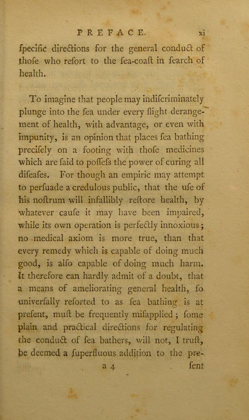 fpeclfic diredtions for the general conduct of thofe who refort to the fea-coaft in fearch of health. To imagine that people may indifcriminately plunge into the fea under every flight derange- ment of health, with advantage, or even with impunity, is an opinion that places fea bathing precifely on a footing with thofe medicines which are faid to poffefs the power of curing all difeafes. For though an empiric may attempt to perfuade a credulous public, that the ufe of his noflrum will infallibly reftore health, by whatever caufe it may have been impaired, while its own operation is perfedtly innoxious; no medical axiom is more true, than that every remedy which is capable of doing much good, is alfo capable of doing much harm, it therefore can hardly admit of a doubt, that a means of ameliorating general health, fo univerfally reforted to as fea bathing is at prefent, mud be frequently mifapplied ; fome plain and practical directions for regulating the conduct of fea bathers, will not, I truft, be deemed a fuperfluous addition to the pre- a 4 . fent