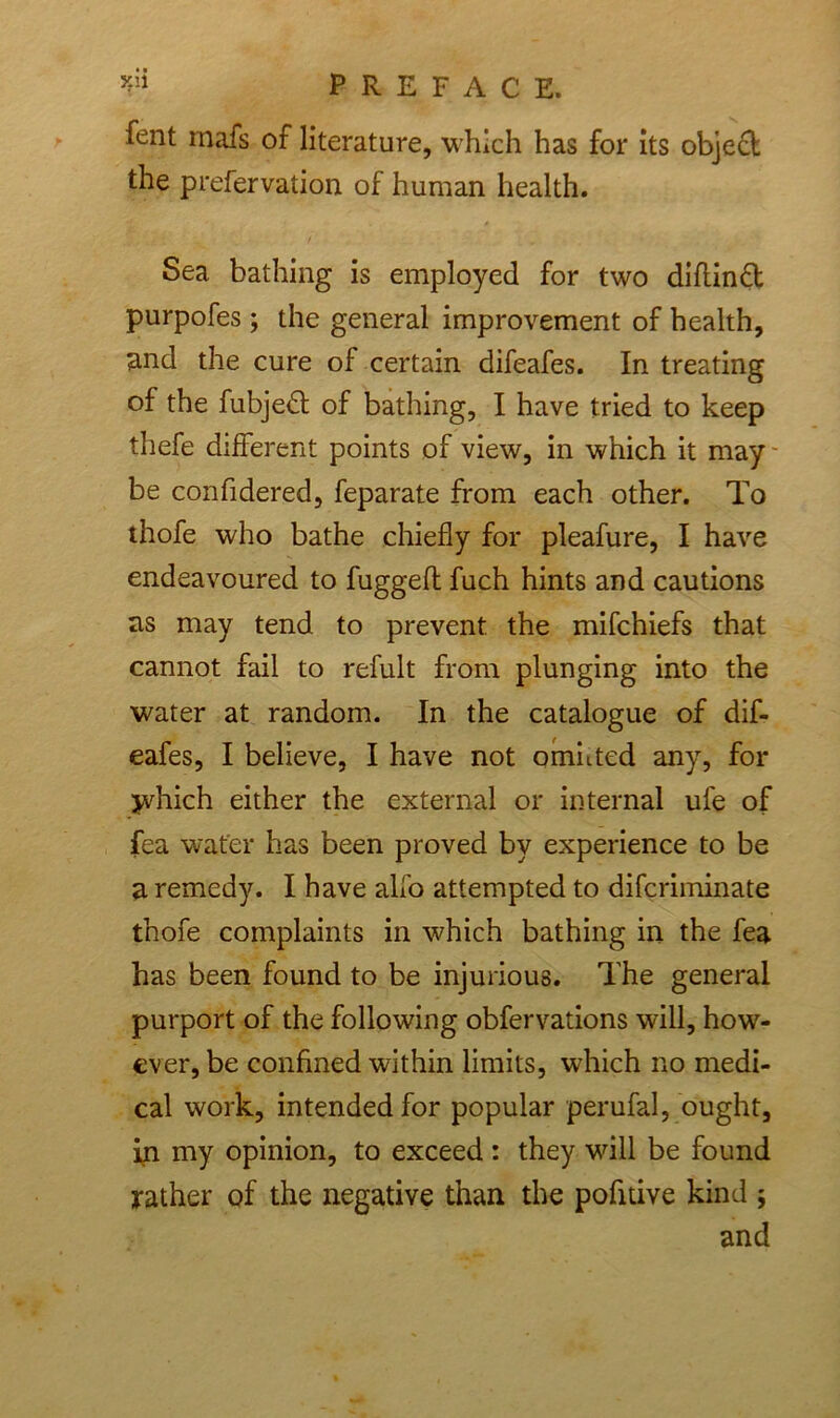 fent rnafs of literature, which has for its object the prefervation of human health. Sea bathing is employed for two diftinft purpofes ; the general improvement of health, and the cure of certain difeafes. In treating of the fubjeft of bathing, I have tried to keep thefe different points of view, in which it may be confidered, feparate from each other. To thofe who bathe chiefly for pleafure, I have endeavoured to fugged fuch hints and cautions as may tend to prevent the mifchiefs that cannot fail to refult from plunging into the water at random. In the catalogue of dif- eafes, I believe, I have not omitted any, for jvhich either the external or internal ufe of fea water has been proved by experience to be a remedy. I have alfo attempted to difcriminate thofe complaints in which bathing in the fea has been found to be injurious. The general purport of the following obfervations will, how- ever, be confined within limits, which no medi- cal work, intended for popular perufal, ought, in my opinion, to exceed : they will be found rather of the negative than the pofitive kind ; and