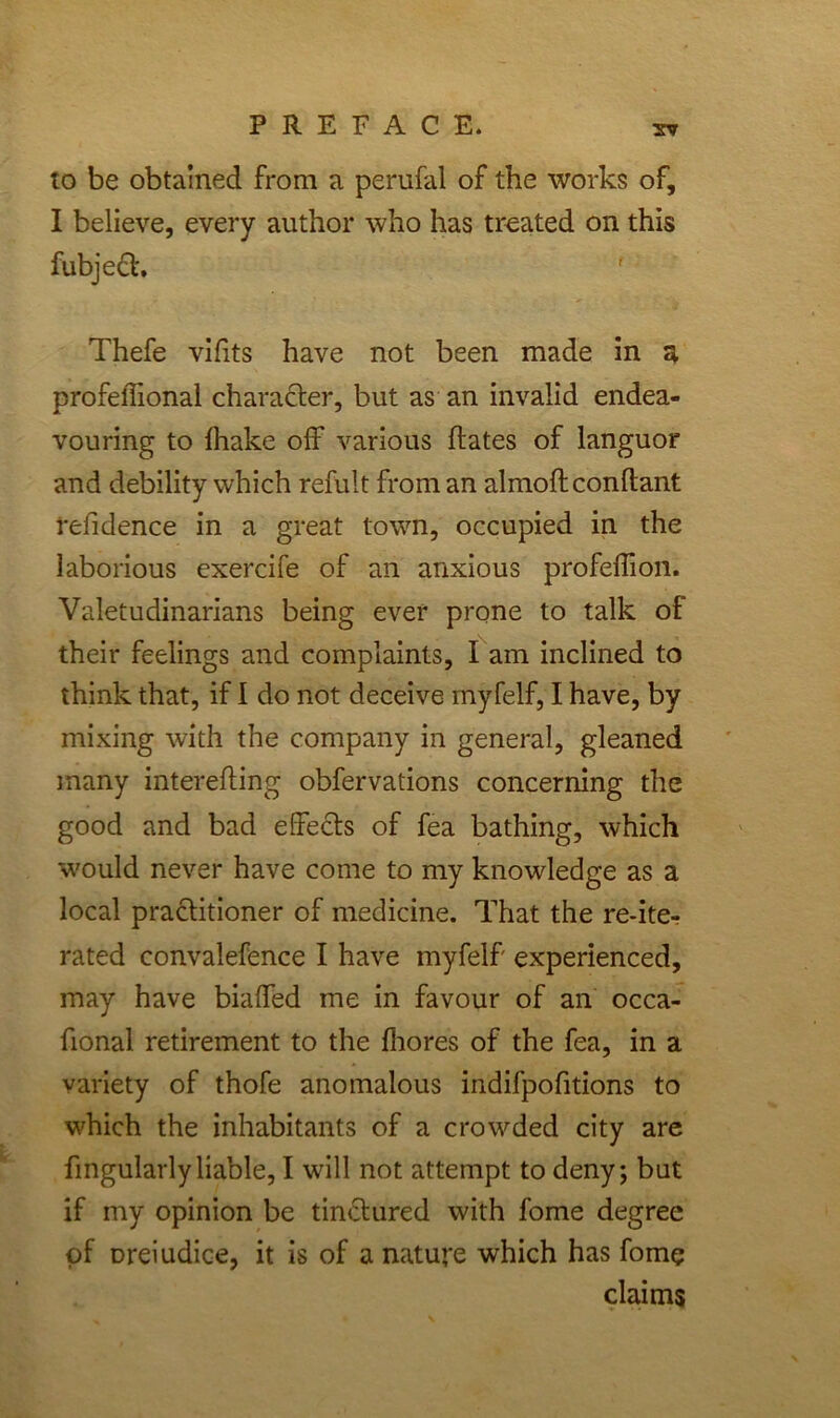 to be obtained from a perufal of the works of, I believe, every author who has treated on this fubjett. Thefe vifits have not been made in a profelTional character, but as an invalid endea- vouring to lhake off various ftates of languor and debility which refult from an almoftconftant refidence in a great town, occupied in the laborious exercife of an anxious profeffion. Valetudinarians being ever prone to talk of their feelings and complaints, I am inclined to think that, if I do not deceive myfelf, I have, by mixing with the company in general, gleaned many interefting obfervations concerning the good and bad effects of fea bathing, which would never have come to my knowledge as a local practitioner of medicine. That the re-ite- rated convalefence I have myfelf' experienced, may have biaffed me in favour of an occa- fional retirement to the fhores of the fea, in a variety of thofe anomalous indifpofitions to which the inhabitants of a crowded city are Angularly liable, I will not attempt to deny; but if my opinion be tinctured with fome degree of Dreiudice, it is of a nature which has fome claims