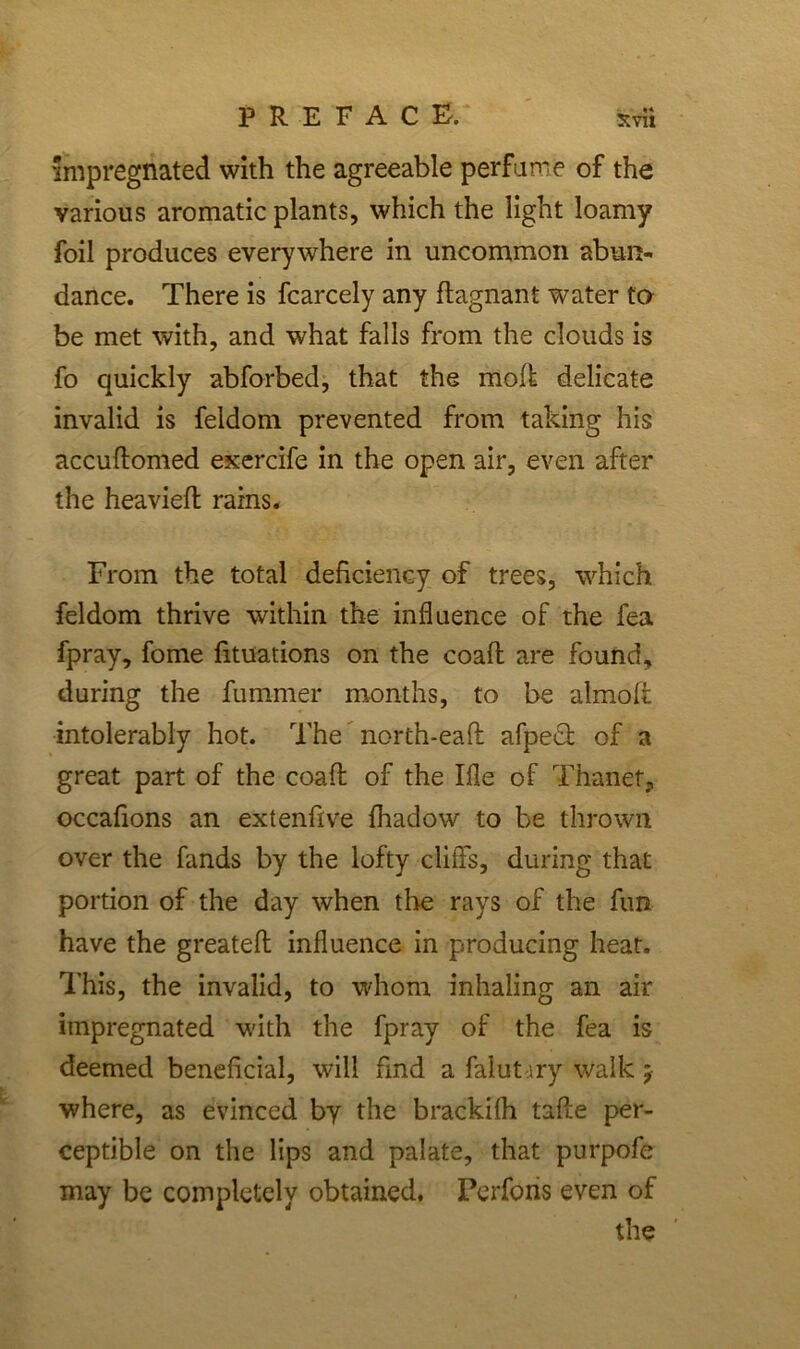 impregnated with the agreeable perfume of the various aromatic plants, which the light loamy foil produces everywhere in uncommon abun- dance. There is fcarcely any flagnant water to be met with, and what falls from the clouds is fo quickly abforbed, that the mod delicate invalid is feldom prevented from taking his accuftomed exercife in the open air, even after the heaviefl rains. From the total deficiency of trees, which feldom thrive within the influence of the fea fpray, fome fituations on the coafl are found, during the fummer months, to be almoff intolerably hot. The north-eaff afpedl of a great part of the coafl of the Ifle of Thanef, occafions an extenfive fhadow to be thrown over the fands by the lofty cliffs, during that portion of the day when tire rays of the fun have the greateft influence in producing heat. This, the invalid, to whom inhaling an air impregnated with the fpray of the fea is deemed beneficial, will find a falut iry walk * where, as evinced by the brackifh tafle per- ceptible on the lips and palate, that purpofe may be completely obtained, Perforis even of the