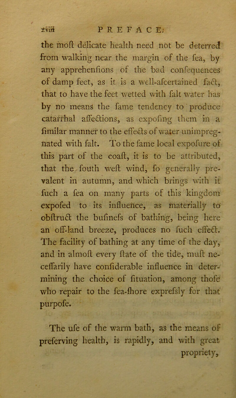 i.m PREFACE; the fnoft delicate health need not be deterred from walking near the margin of the fea, by any apprehenfions of the bad confequences of damp feet, as it is a well-afcertained faCt, that to have the feet wetted with fait water has by no means the fame tendency to produce catarrhal affections, as expofmg them in a limilar manner to the effects of water unimpreg- nated with fait. To the fame local expofure of this part of the coaft, it is to be attributed, that the fouth weft wind, fo generally pre- valent in autumn, and which brings with it fuch a fea on many parts of this kingdom expofed to its influence, as materially to obftruCt the bufmefs of bathing, being here an off-land breeze, produces no fuch effect. The facility of bathing at any time of the day, and in almoft every ft ate of the tide, muft ne- ceffarily have conftderable influence in deter- mining the choice of fituation, among thofe who repair to the fea-ihore exprefsly for that purpofe. The ufe of the warm bath, as the means of preferving health, is rapidly, and with great propriety,