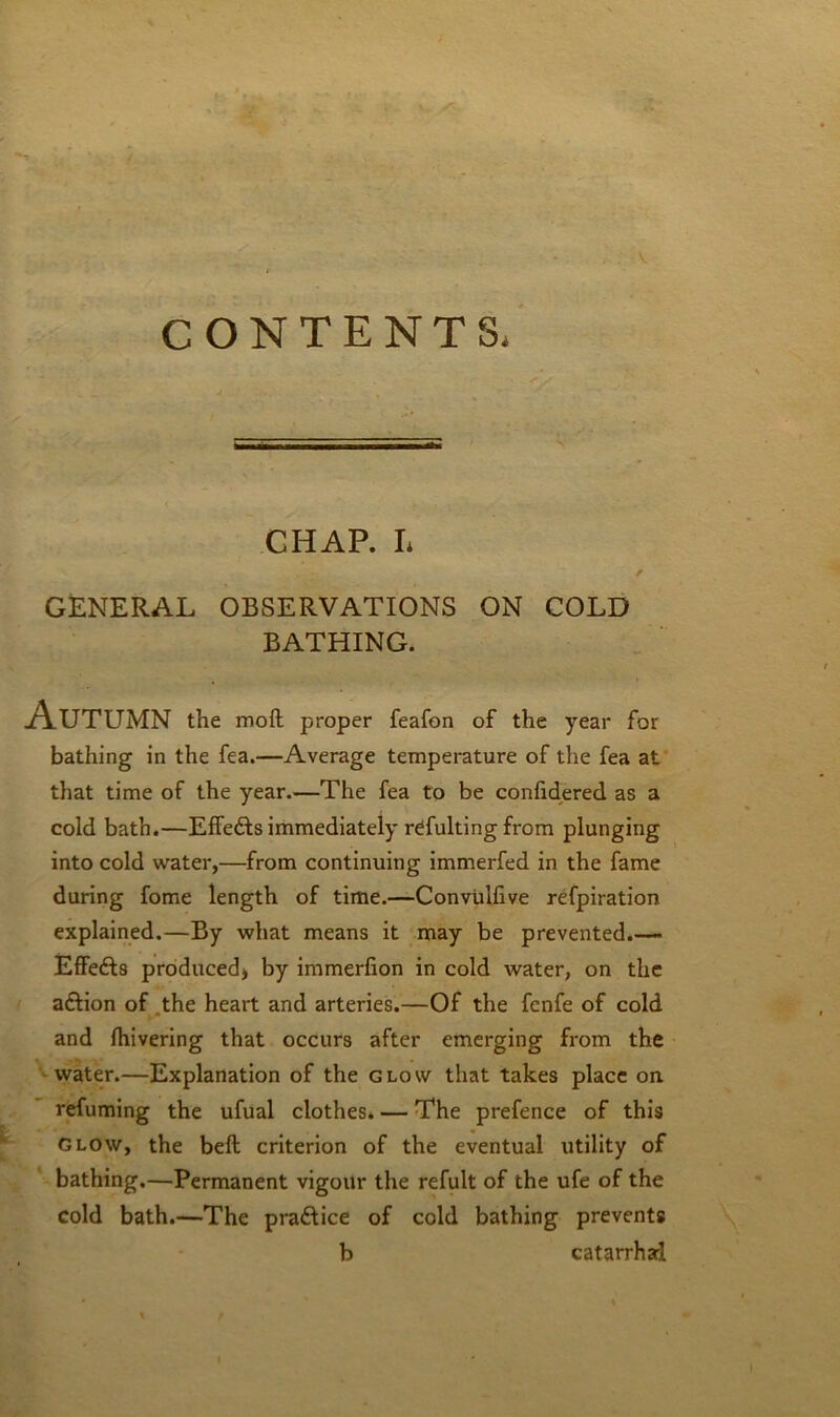 CONTENTS, CHAP. I. * GENERAL OBSERVATIONS ON COLD BATHING. Autumn the molt proper feafon of the year for bathing in the fea.—Average temperature of the fea at that time of the year.—The fea to be confidered as a cold bath.—Effedls immediately refulting from plunging into cold water,—from continuing immerfed in the fame during fome length of time.—Convtilfive refpiratioo explained.—By what means it may be prevented.— Effefts produced) by immerfion in cold water, on the a&ion of the heart and arteries.—Of the fenfe of cold and fhivering that occurs after emerging from the water.—Explanation of the glow that takes place on refuming the ufual clothes. — The prefence of this Glow, the belt criterion of the eventual utility of bathing.—Permanent vigour the refult of the ufe of the cold bath.—The pradlice of cold bathing prevents b catarrhal