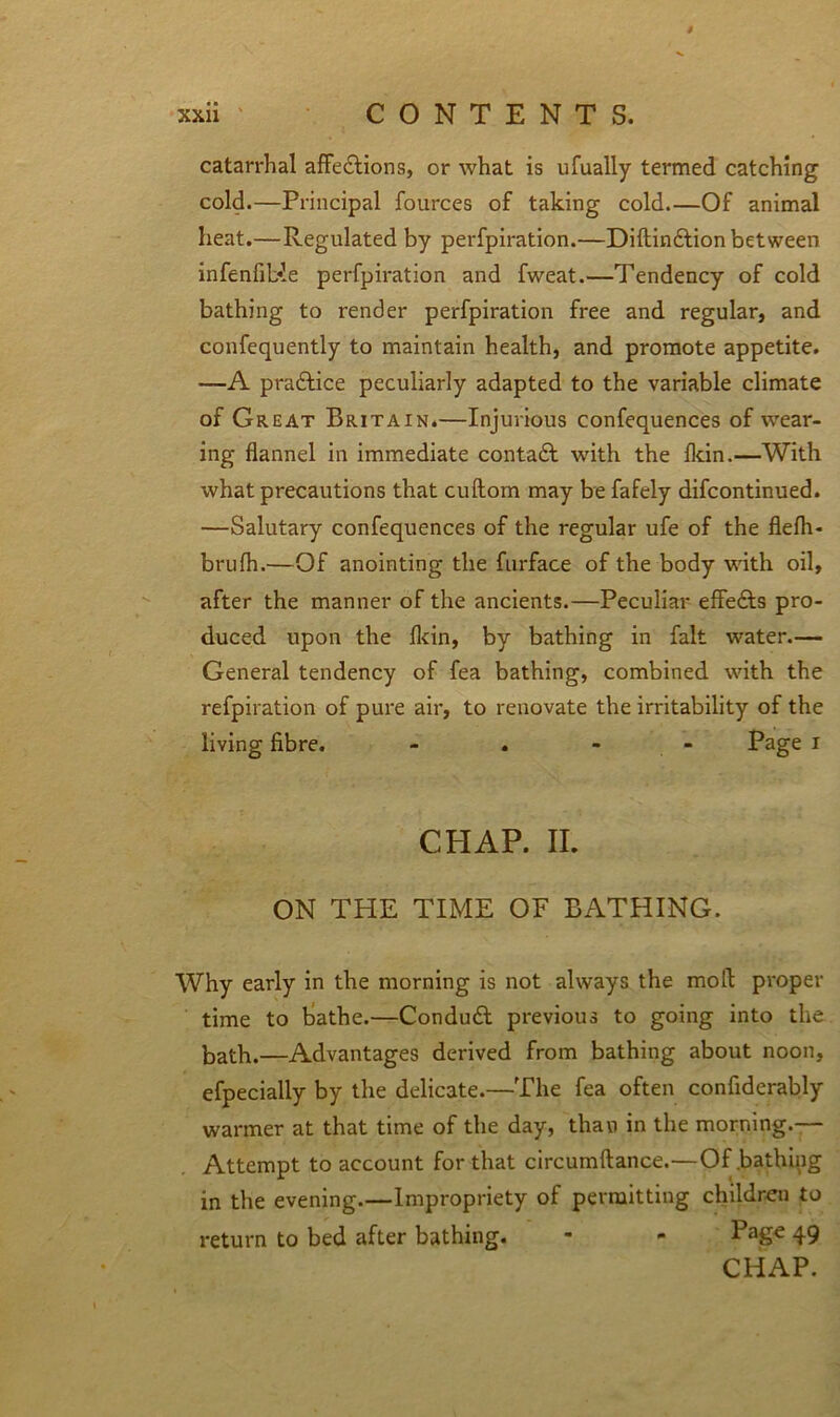 / xxii CONTENTS. catarrhal affedlions, or what is ufually termed catching cold.—Principal fources of taking cold Of animal heat.—Regulated by perfpiration.—Diftindtion between infenfible perfpiration and fweat.—Tendency of cold bathing to render perfpiration free and regular, and confequently to maintain health, and promote appetite. —A practice peculiarly adapted to the variable climate of Great Britain.—Injurious confequences of wear- ing flannel in immediate contadt with the fltin.—With what precautions that cuftom may be fafely difcontinued. —Salutary confequences of the regular ufe of the flefh- brufh.—Of anointing the furface of the body with oil, after the manner of the ancients.—Peculiar effedts pro- duced upon the flcin, by bathing in fait water.— General tendency of fea bathing, combined with the refpiration of pure air, to renovate the irritability of the living fibre. - . - Page I CHAP. II. ON THE TIME OF BATHING. Why early in the morning is not always the mod proper time to bathe.—Condudt previous to going into the bath.—Advantages derived from bathing about noon, efpecially by the delicate.—The fea often confiderably warmer at that time of the day, than in the morning.— Attempt to account for that circumftance.—Of .bathing in the evening.—Impropriety of permitting children to return to bed after bathing. - - 49 CHAP.