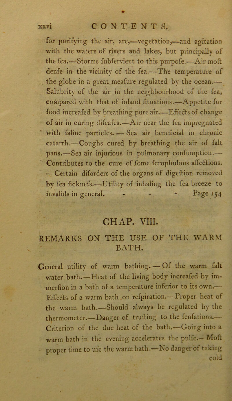 for purifying the air, are,—vegetation,—and agitation with the waters of rivers and lakes, but principally of the fea.—Storms fubfervient to this purpofe.—Air mod denfe in the vicinity of the fea.—The temperature of the globe in a great meafure regulated by the ocean.— Salubrity of the air in the neighbourhood of the fea, compared with that of inland fituations.—Appetite for food increafed by breathing pure air.—Effects of change of air in curing difeafes.—Air near the fea impregnated with faline particles. — Sea air beneficial in chronic catarrh.—Coughs cured by breathing the air of fait pans.—Sea air injurious in pulmonary confumption.— Contributes to the cure offome fcrophulous affedfions. ■—Certain diforders of the organs of digeftion removed by fea ficknefs.—Utility of inhaling the fea breeze to invalids in general. - Page 154 CHAP. VIII. REMARKS ON THE USE OF THE WARM BATH. General utility of warm bathing Of the warm fait water bath.—Heat of the living body increafed by im- merlion in a bath of a temperature inferior to its own.— Effects of a warm bath on refpiration.—Proper heat of the warm bath.—Should always be regulated by the thermometer.—Danger of truffing to the fenfations.— Criterion of the due heat of the bath.—Going into a warm bath in the evening accelerates the pulfe.— Mod proper time to ufe the warm bath.—No danger of taking » cold