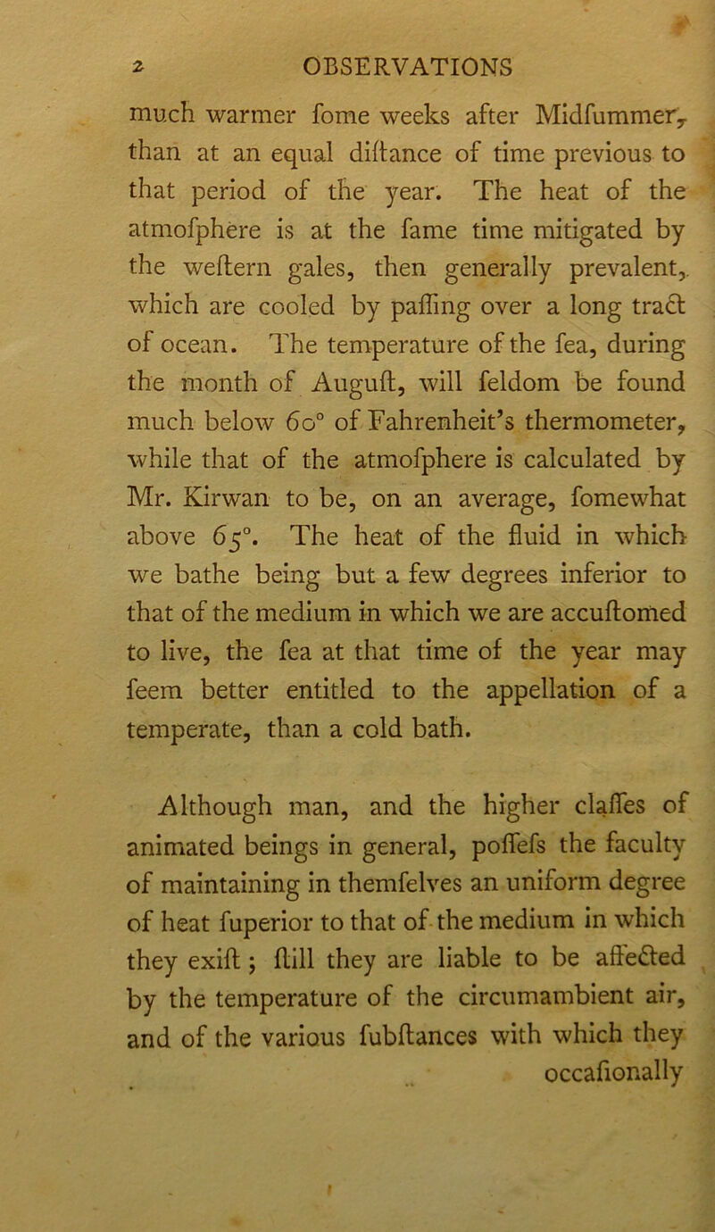 much warmer fome weeks after Midfummery than at an equal diftance of time previous to that period of the year. The heat of the atmofphere is at the fame time mitigated by the weftern gales, then generally prevalent,, which are cooled by palling over a long tract of ocean. The temperature of the fea, during the month of Augult, will feldom be found much below 6o° of Fahrenheit’s thermometer, while that of the atmofphere is calculated by Mr. Kirwan to be, on an average, fome what above 65°. The heat of the fluid in which we bathe being but a few degrees inferior to that of the medium in which we are accultomed to live, the fea at that time of the year may feem better entitled to the appellation of a temperate, than a cold bath. Although man, and the higher clafles of animated beings in general, poffefs the faculty of maintaining in themfelves an uniform degree of heat fuperior to that of the medium in which they exilt; flill they are liable to be aftedfed by the temperature of the circumambient air, and of the various fubftances with which they occafionally
