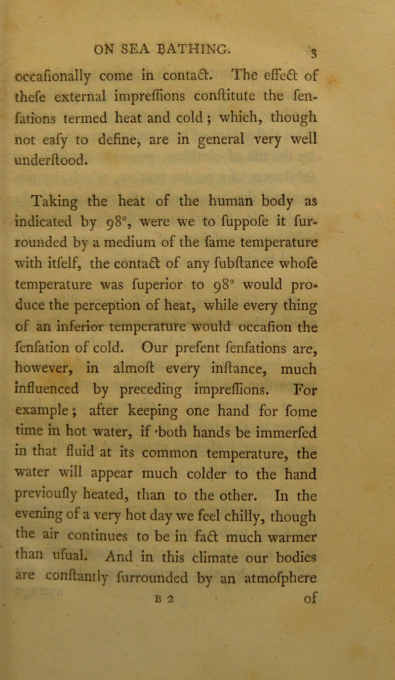 occafionally come in contaft. The effe£t of thefe external impreflions conftitule the fen- fa tions termed heat and cold; which, though not eafy to define, are in general very well underftood. Taking the heat of the human body as indicated by 98°, were we to fuppofe it fur- rounded by a medium of the fame temperature with itfelf, the contact of any fubftance whofe temperature was fuperior to 98° would pro- duce the perception of heat, while every thing of an inferior temperature would occafion the fenfation of cold. Our prefent fenfations are, however, in almoft every infiance, much influenced by preceding impreflions. For example; after keeping one hand for fome time in hot water, if 'both hands be immerfed in that fluid at its common temperature, the water will appear much colder to the hand previoufly heated, than to the other. In the evening of a very hot day we feel chilly, though the air continues to be in fa<T much warmer than ufual. And in this climate our bodies are conftantly furrounded by an atmofphere B2 Of