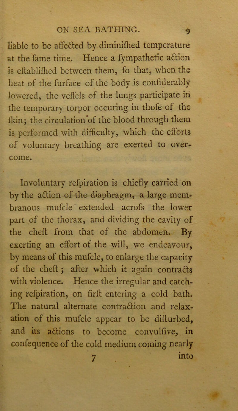 liable to be affedted by diminiffied temperature at the fame time. Hence a fympathetic adtion is eftabliffied between them, fo that, when the heat of the furface of the body is confiderably lowered, the veffels of the lungs participate in the temporary torpor occuring in thofe of the Ikinj the circulation of the blood through them is performed with difficulty, which the ettorls of voluntary breathing are exerted to over- come. Involuntary refpiration is chiefly carried on by the adtion of the diaphragm, a large mem- branous mufcle extended acrofs the lower part of the thorax, and dividing the cavity of the chefl from that of the abdomen. By exerting an effort of the will, we endeavour, by means of this mufcle, to enlarge the capacity of the chefl;; after which it again contradts with violence. Hence the irregular and catch- ing refpiration, on firfl: entering a cold bath. The natural alternate contradtion and relax- ation of this mufcle appear to be difturbed, and its actions to become convulfive, in confequence of the cold medium coming nearly 7 into