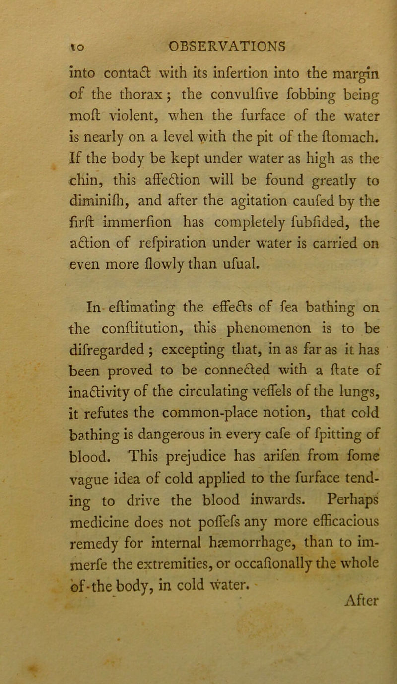 into contact with its infertion into the margin of the thorax ; the convulfive fobbing being moll violent, when the furface of the water is nearly on a level with the pit of the ftomach. If the body be kept under water as high as the chin, this affedtion will be found greatly to diminifh, and after the agitation caufed by the firft immerfion has completely fubfided, the adlion of refpiration under water is carried on even more flowly than ufual. In eftimating the effetts of fea bathing on the conftitution, this phenomenon is to be difregarded ; excepting that, in as far as it has been proved to be connected with a Rate of ina&ivity of the circulating veffels of the lungs, it refutes the common-place notion, that cold bathing is dangerous in every cafe of fpitting of blood. This prejudice has arifen from fome vague idea of cold applied to the furface tend- ing to drive the blood inwards. Perhaps medicine does not poffefs any more efficacious remedy for internal haemorrhage, than to im- merfe the extremities, or occafionally the whole of-the body, in cold water. After