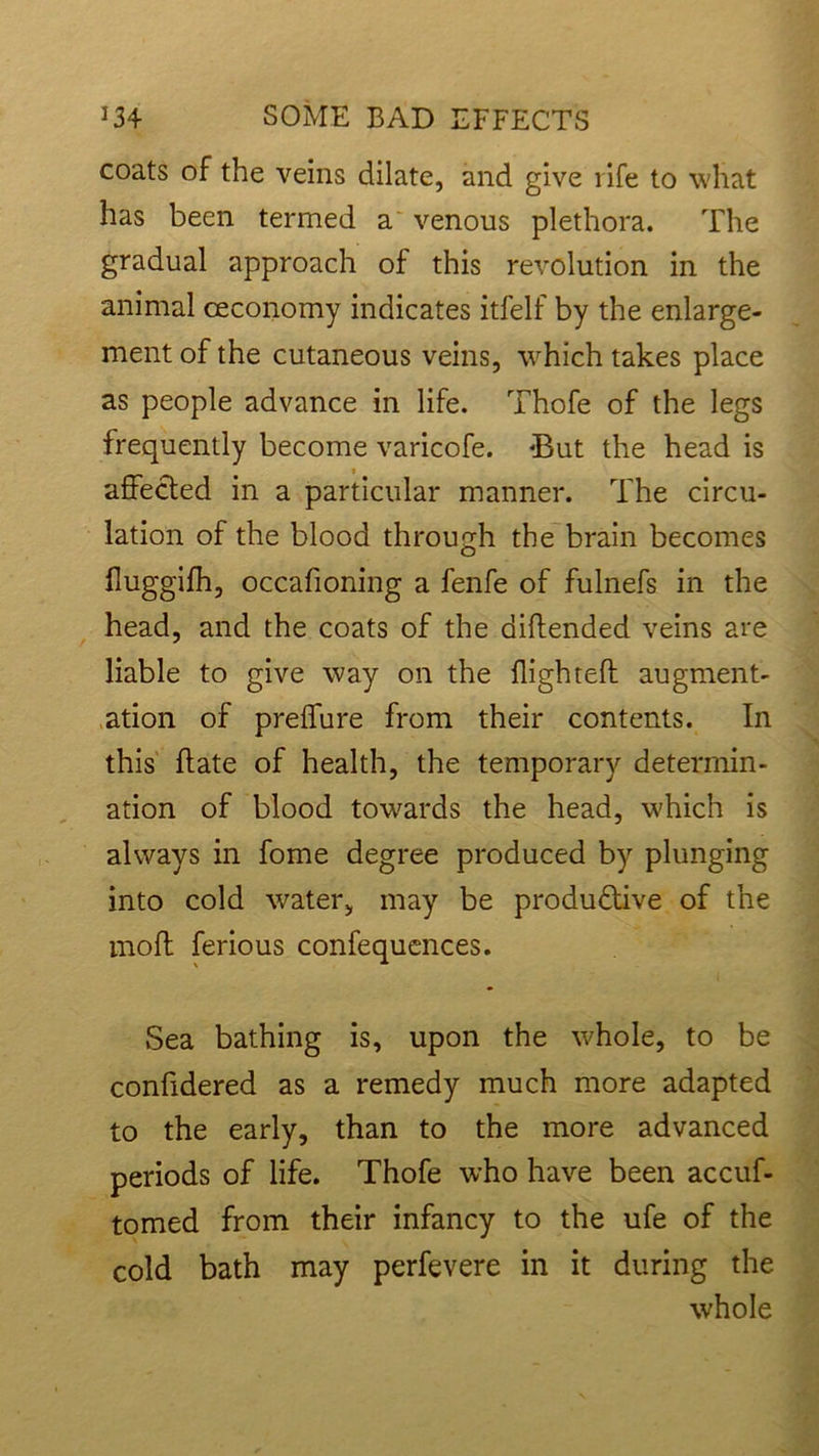 coats of the veins dilate, and give l ife to what has been termed a venous plethora. The gradual approach of this revolution in the animal ceconomy indicates itfelf by the enlarge- ment of the cutaneous veins, which takes place as people advance in life. Thofe of the legs frequently become varicofe. ‘But the head is affected in a particular manner. The circu- lation of the blood through the brain becomes fluggifh, occafioning a fenfe of fulnefs in the head, and the coats of the diftended veins are liable to give way on the High tell: augment- ation of preffure from their contents. In this ftate of health, the temporary determin- ation of blood towards the head, which is always in fome degree produced by plunging into cold water, may be productive of the moft ferious confequences. Sea bathing is, upon the whole, to be confidered as a remedy much more adapted to the early, than to the more advanced periods of life. Thofe who have been accuf- tomed from their infancy to the ufe of the cold bath may perfevere in it during the whole