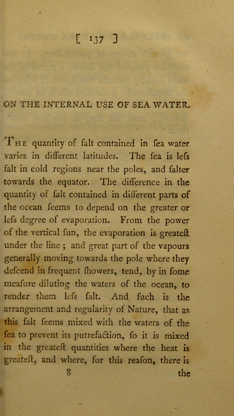 [ '.37 ] I ON THE INTERNAL USE OF SEA WATER. The quantity of fait contained in fea water varies in different latitudes. The fea is lefs fait in cold regions near the poles, and falter towards the equator. The difference in the quantity of fait contained in different parts of the ocean feems to depend on the greater or lefs degree of evaporation. From the power of the vertical fun, the evaporation is greatefl under the line ; and great part of the vapours generally moving towards the pole where they defcend in frequent fhowers, tend, by in fome meafure diluting the waters of the ocean, to render them lefs fait. And fuch is the arrangement and regularity of Nature, that as this fait feems mixed with the waters of the fea to prevent its putrefadlion, fo it is mixed in the greatefl quantities where the heat is greatefl, and where, for this reafon, there is