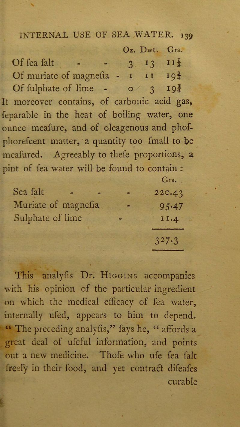 Oz. Dwt. Grs. Of fea fait 3 *3 Il| Of muriate of magnefia - 1 11 ipf Of fulphate of lime - 0 3 I9I It moreover contains, of carbonic acid gas, feparable in the heat of boiling water, one ounce meafure, and of oleagenous and phof- phorefcent matter, a quantity too fmall to be meafured. Agreeably to thefe proportions, a pint of fea water will be found to contain : Grs. Sea fait - - - 220.43 Muriate of magnefia - 95*47 Sulphate of lime - 11.4 3-7-3 This analyfis Dr. Higgins accompanies with his opinion of the particular ingredient on which the medical efficacy of fea water, internally ufed, appears to him to depend. “ The preceding analyfis,fays he, “ affords a great deal of ufeful information, and points out a new medicine. Thofe who ufe fea fait freely in their food, and yet contract difeafes curable
