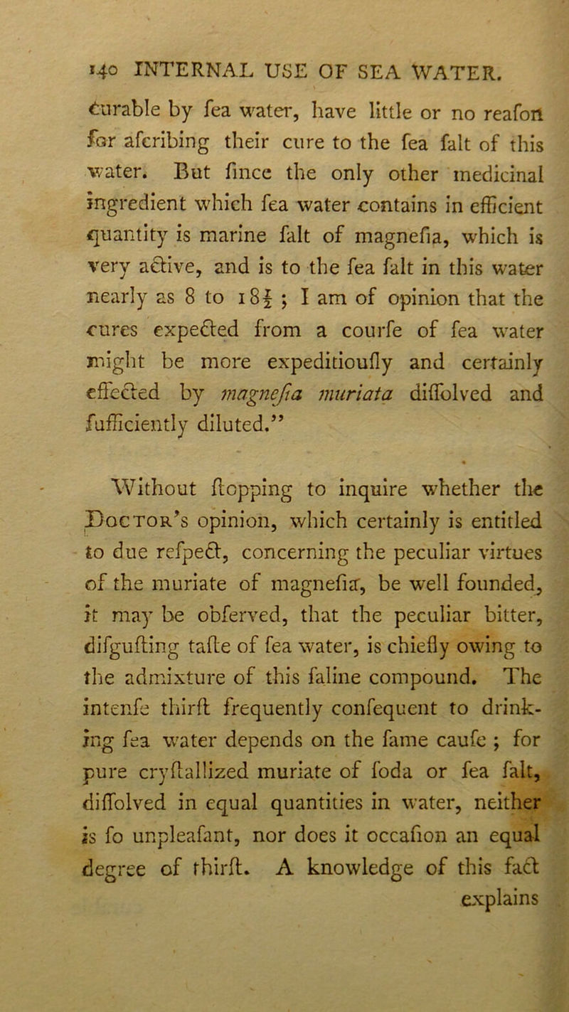 durable by fea water, have little or no reafon for afcribing their cure to the fea fait of this water. But fince the only other medicinal ingredient which fea water contains in efficient quantity is marine fait of magnefia, which is very active, and is to the fea fait in this water nearly as 8 to i8f ; lam of opinion that the cures expe&ed from a courfe of fea water might be more expeditioufly and certainly effected by magnefia muriata diffolved and fufficiently diluted.” • Without flopping to inquire whether the Pac tor’s opinion, which certainly is entitled to due refpedf, concerning the peculiar virtues of the muriate of magnefia, be wrell founded, it may be obferved, that the peculiar bitter, difgufting taffe of fea water, is chiefly owing to the admixture of this faline compound. The intenfe third: frequently confequent to drink- ing fea water depends on the fame caufe ; for pure cryllallized muriate of foda or fea fait, diffolved in equal quantities in water, neither is fo unpleafant, nor does it occafion an equal degree of third. A knowledge of this facd explains