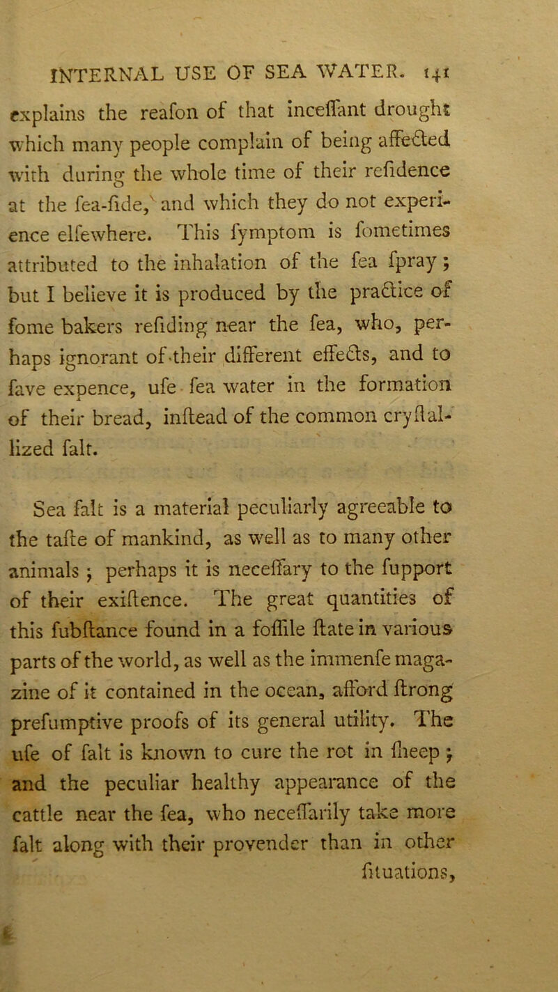explains the reafon of that inceflant drought ■which many people complain of being affected with during the whole time of their refidence at the fea-fide,' and which they do not experi- ence elfewhere. This fymptom is fometimes attributed to the inhalation of the fea fpray; but I believe it is produced by the practice of fome bakers refiding near the fea, who, per- haps ignorant of their different effects, and to fave expence, ufe fea water in the formation of their bread, inflead of the common cryflal- lized fait. Sea fait is a material peculiarly agreeable to the tafte of mankind, as well as to many other animals ; perhaps it is neceffary to the fupport of their exigence. The great quantities of this fubflance found in a foffde (fate in various parts of the world, as well as the immenfe maga- zine of it contained in the ocean, afford ftrong prefumptive proofs of its general utility. The ufe of fait is known to cure the rot in fheep } and the peculiar healthy appearance of the cattle near the fea, who neceffarily take more fait along with their provender than in other fituations.