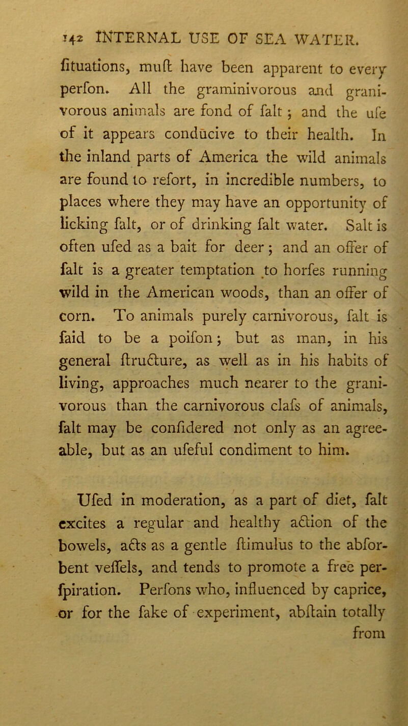 fituations, muft have been apparent to every perfon. All the graminivorous and grani- vorous animals are fond of fait ; and the ufe of it appears conducive to their health. In the inland parts of America the wild animals are found to refort, in incredible numbers, to places where they may have an opportunity of licking fait, or of drinking fait water. Salt is often ufed as a bait for deer ; and an offer of fait is a greater temptation to horfes running wild in the American woods, than an offer of corn. To animals purely carnivorous, fait is faid to be a poifon; but as man, in his general ftru&ure, as well as in his habits of living, approaches much nearer to the grani- vorous than the carnivorous clafs of animals, fait may be confidered not only as an agree- able, but as an ufeful condiment to him. Ufed in moderation, as a part of diet, fait excites a regular and healthy adlion of the bowels, acts as a gentle ffimulus to the abfor- bent veffels, and tends to promote a free per- fpiration. Perfons who, influenced by caprice, or for the fake of experiment, abftain totally from