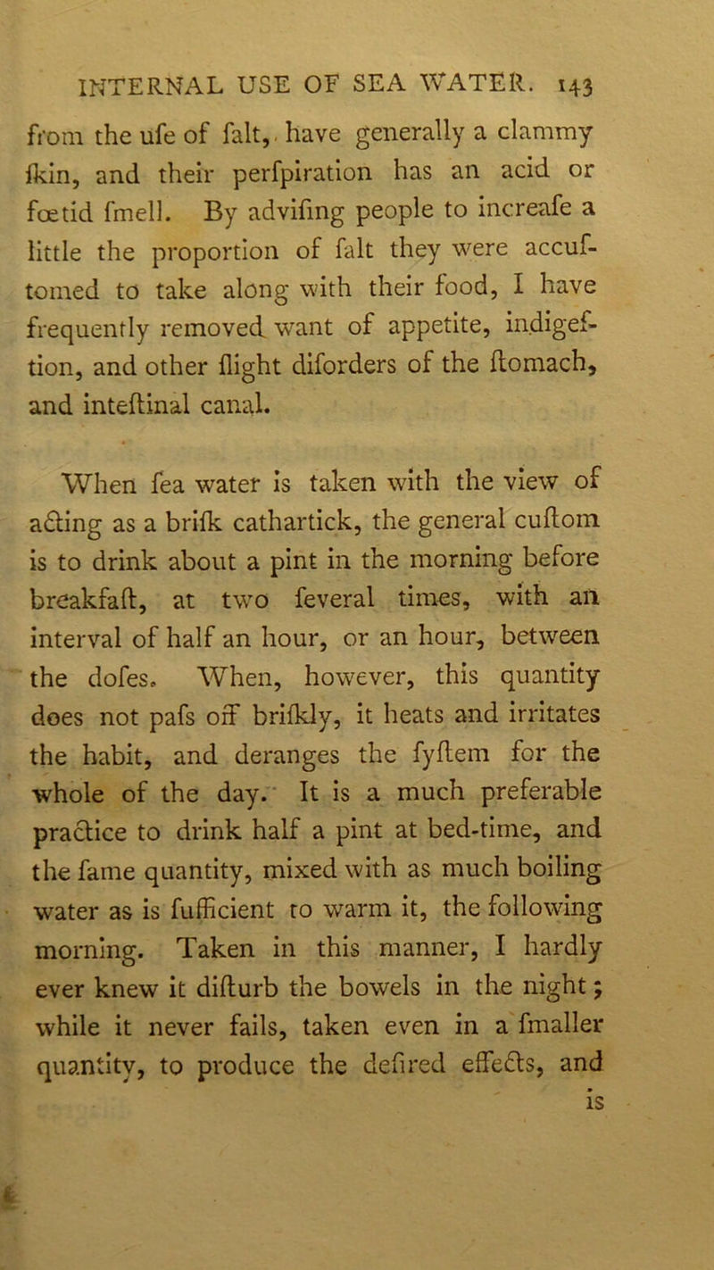from the ufe of fait, have generally a clammy fkin, and their perfpiration has an acid or foetid fmell. By advifmg people to increafe a little the proportion of fait they were accuf- tomed to take along with their food, I have frequently removed, want of appetite, indigef- tion, and other flight diforders of the ftomach, and inteftinal canal. When fea water is taken with the view of a£ting as a briik cathartick, the general cuflom is to drink about a pint in the morning before breakfaft, at two feveral times, with an interval of half an hour, or an hour, between the dofes. When, however, this quantity does not pafs off brifkly, it heats and irritates the habit, and deranges the fyflem for the whole of the day. It is a much preferable practice to drink half a pint at bed-time, and the fame quantity, mixed with as much boiling water as is fufficient to warm it, the following morning. Taken in this manner, I hardly ever knew it diflurb the bowels in the night; while it never fails, taken even in a fmaller quantity, to produce the defired effects, and is I