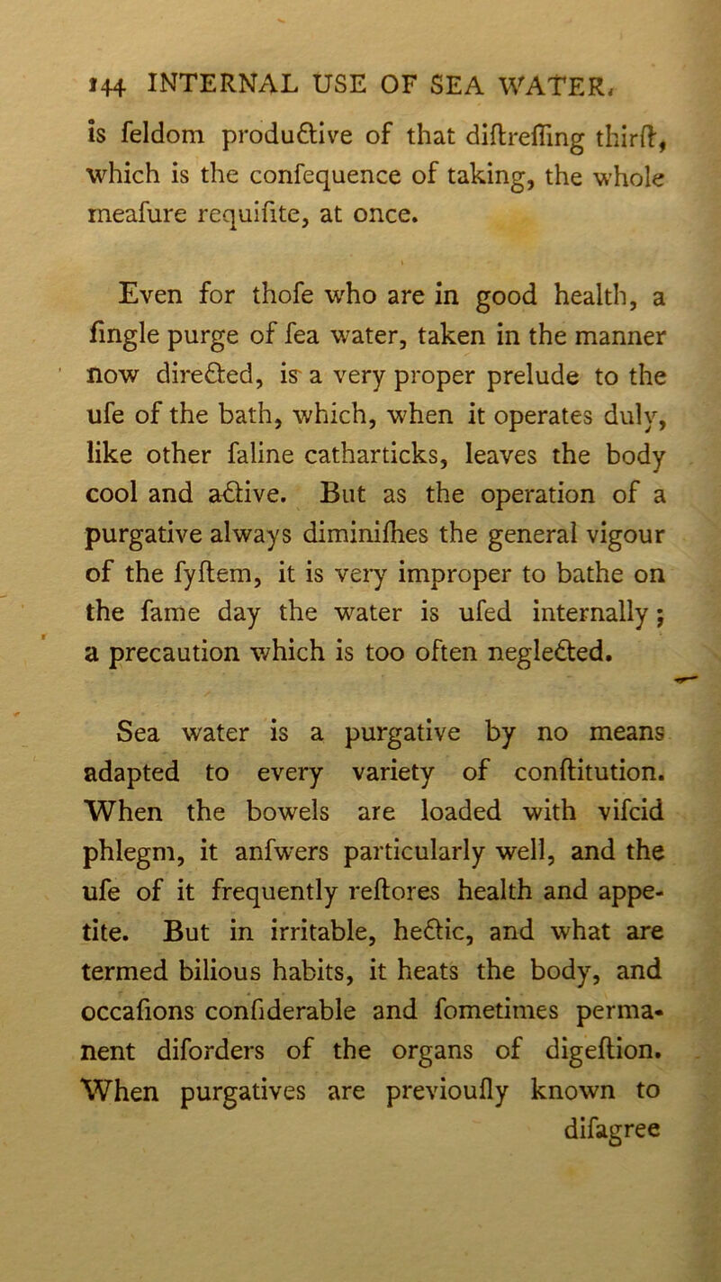 is feldom produ&ive of that diftrefling third, which is the confequence of taking, the whole meafure requifite, at once. Even for thofe who are in good health, a fingle purge of fea water, taken in the manner now dire&ed, is- a very proper prelude to the ufe of the bath, which, when it operates duly, like other faline catharticks, leaves the body cool and a&ive. But as the operation of a purgative always diminifhes the general vigour of the fyftem, it is very improper to bathe on the fame day the water is ufed internally; a precaution which is too often neglected. Sea water is a purgative by no means adapted to every variety of conftitution. When the bowels are loaded with vifcid phlegm, it anfwers particularly well, and the ufe of it frequently reftores health and appe- tite. But in irritable, he&ic, and what are termed bilious habits, it heats the body, and occafions confiderable and fometimes perma- nent diforders of the organs of digeftion. When purgatives are previoufly known to difagree