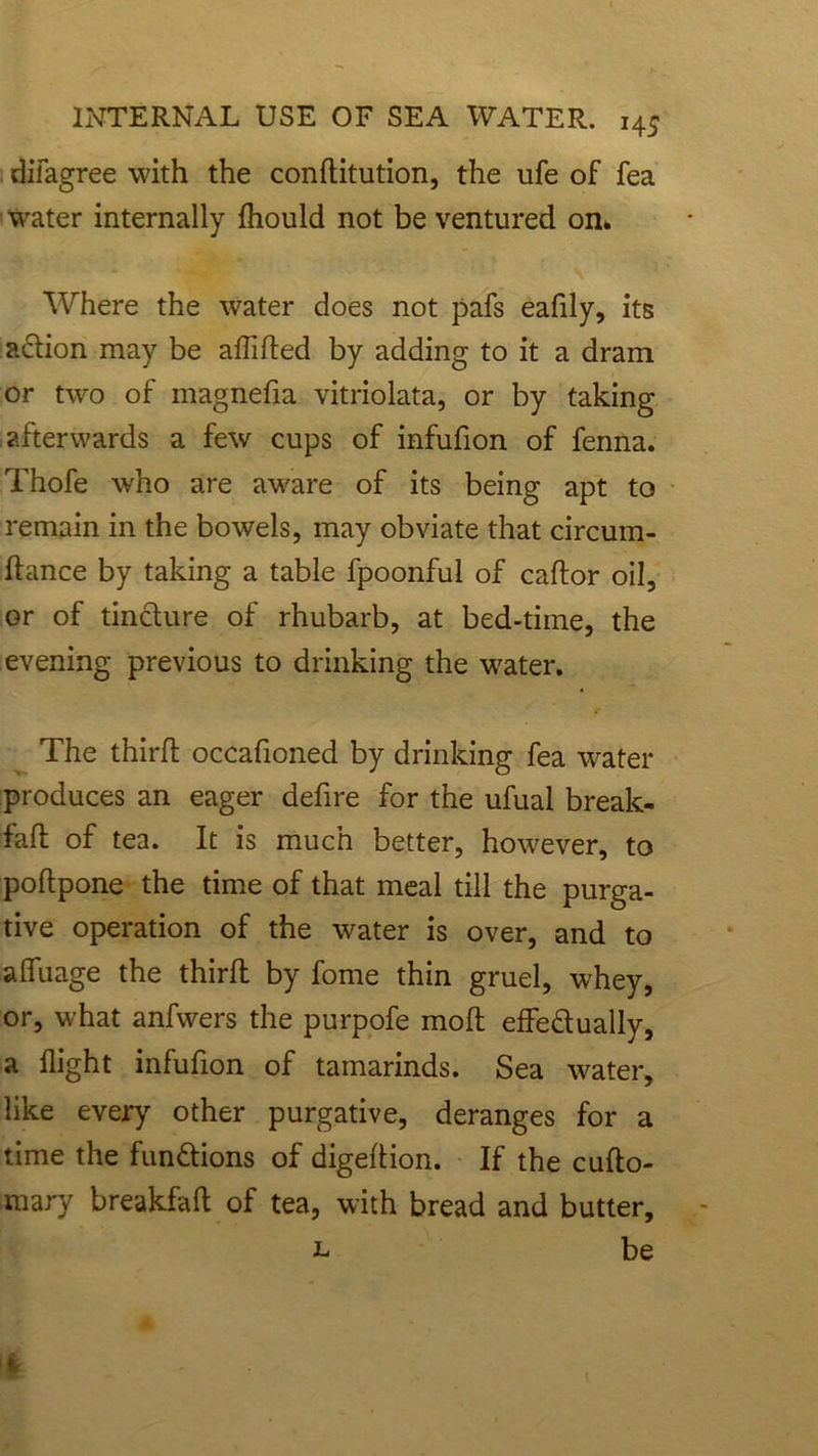difagree with the conditution, the ufe of fea water internally Ihould not be ventured on* Where the water does not pafs eafily, its action may be alfided by adding to it a dram or two of magnefia vitriolata, or by taking afterwards a few cups of infufion of fenna. Thofe who are aware of its being apt to remain in the bowels, may obviate that circum- dance by taking a table fpoonful of cador oil, or of tincture of rhubarb, at bed-time, the evening previous to drinking the water. The third occafioned by drinking fea water produces an eager delire for the ufual break- fad of tea. It is much better, however, to podpone the time of that meal till the purga- tive operation of the water is over, and to afifuage the third by fome thin gruel, whey, or, what anfwers the purpofe mod effe&ually, a flight infufion of tamarinds. Sea water, like every other purgative, deranges for a time the functions of digedion. If the cudo- mary breakfad of tea, with bread and butter, l be
