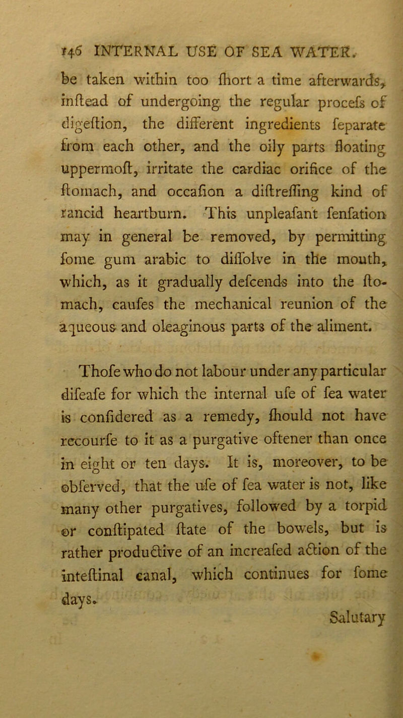 be taken within too fhort a time afterwards* inftead of undergoing, the regular procefs of digeftion, the different ingredients feparate from each other, and the oily parts floating uppermoft, irritate the cardiac orifice of the ftomach, and occafion a diftrefling kind of rancid heartburn. This unpleafant fenfation may in general be removed, by permitting fome gum arabic to diffolve in the mouth* which, as it gradually defcends into the flo- mach, caufes the mechanical reunion of the aqueous- and oleaginous parts of the aliment. Thofe who do not labour under any particular difeafe for which the internal ufe of fea water is confidered as a remedy, fhould not have recourfe to it as a purgative oftener than once in eight or ten days. It is, moreover, to be obferved, that the ufe of fea water is not, like many other purgatives, followed by a torpid ©r conftipated flate of the bowels, but is rather productive of an increafed aCtion of the inteftinal canal, which continues for fome days. Salutary