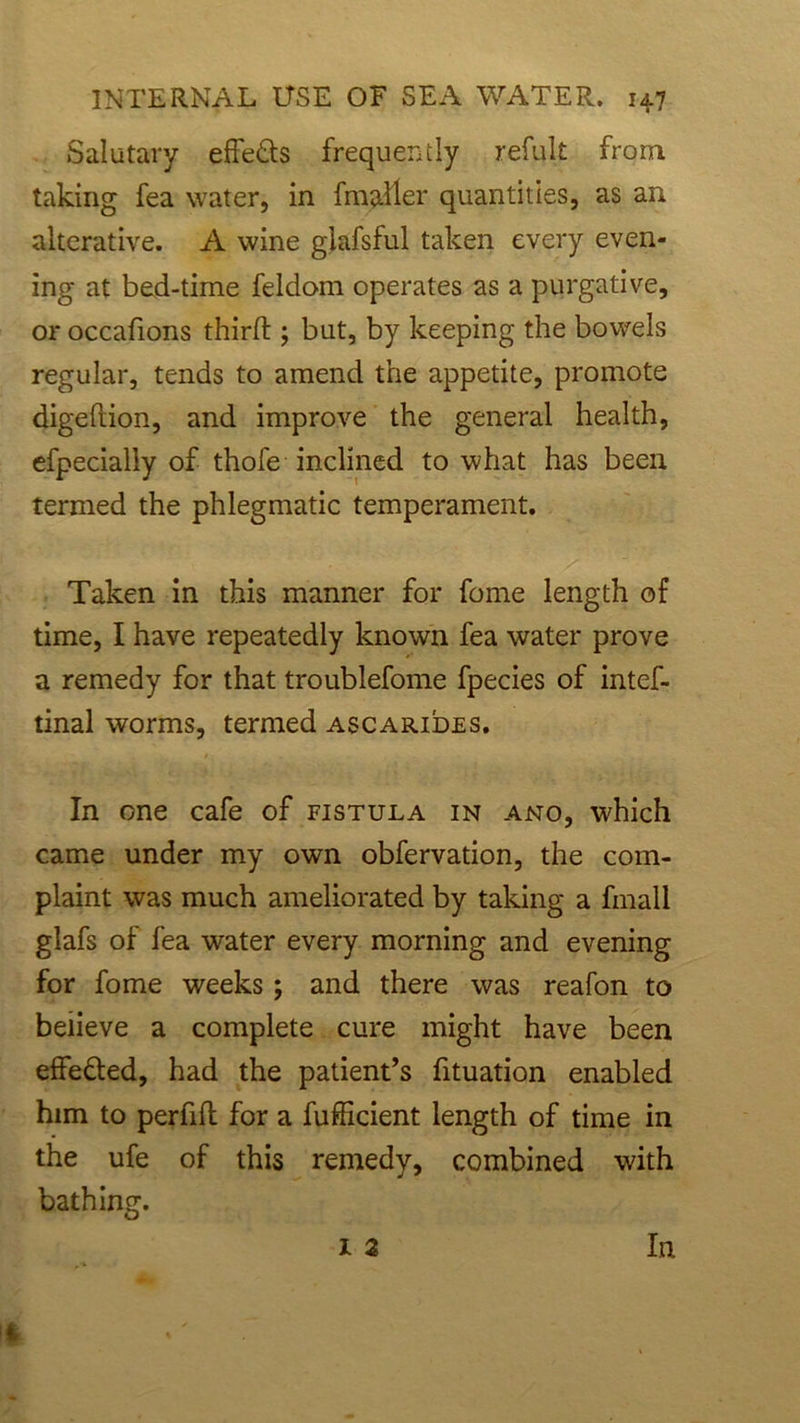 Salutary effeds frequently refult from taking fea water, in fmaller quantities, as an alterative. A wine giafsful taken every even- ing at bed-time feldom operates as a purgative, or occafions third ; but, by keeping the bowels regular, tends to amend the appetite, promote digefiion, and improve the general health, efpecialiy of thofe inclined to what has been termed the phlegmatic temperament. Taken in this manner for fome length of time, I have repeatedly known fea water prove a remedy for that troublefome fpecies of intef- tinal worms, termed ascarides. In one cafe of fistula in ano, which came under my own obfervation, the com- plaint was much ameliorated by taking a fmall glafs of fea water every morning and evening for fome weeks ; and there was reafon to believe a complete cure might have been effeded, had the patient’s fituation enabled him to perfifl for a fufficient length of time in the ufe of this remedy, combined with bathing. 1 2 In