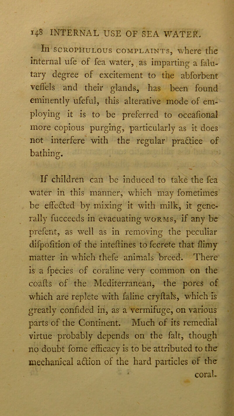 In scrophulous complaints, where the internal ufe of fea water, as imparting a falu- tary degree of excitement to the abforbent veffels and their glands, has been found eminently ufeful, this alterative mode of em- ploying it is to be preferred to occafional more copious purging, particularly as it does not interfere with the regular practice of bathing. If children can be induced to take the fea water in this manner, which may fometimes be effected by mixing it with milk, it gene- rally fucceeds in evacuating worms, if any be prefent, as well as in removing the peculiar difpofition of the inteflines to fecrete that flimy matter in which thefe animals breed. There is a fpecies of coraline very common on the coafts of the Mediterranean, the pores of which are replete with faline cry flats, which Is greatly confided in, as a vermifuge, on various parts of the Continent. Much of its remedial virtue probably depends on the fait, though no doubt fome efficacy is to be attributed to the mechanical adlion of the hard particles of the 4 corah