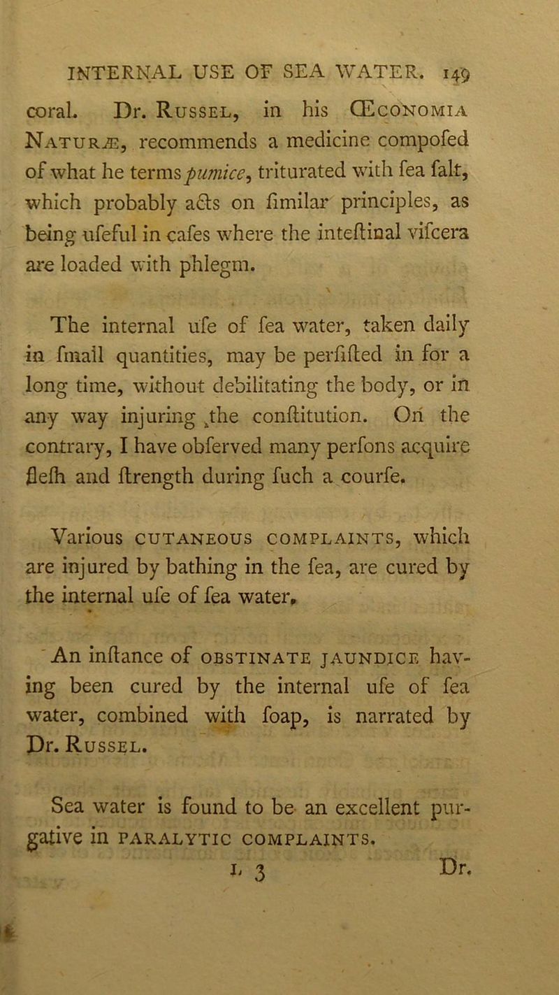 coral. Dr. Russel, in his (Economia Nature, recommends a medicine compofed of what he terms pumice9 triturated with fea fait, which probably a<5ts on fimilar principles, as being ufeful in cafes where the inteftinal vifcera are loaded with phlegm. The internal ufe of fea water, taken daily in fmail quantities, may be perfifted in for a long time, without debilitating the body, or in any way injuring 4the conflitution. Oil the contrary, I have obferved many perfons acquire flelh and ftrength during fuch a courfe. Various cutaneous complaints, which are injured by bathing in the fea, are cured by the internal ufe of fea water. An inflance of obstinate jaundice hav- ing been cured by the internal ufe of fea water, combined with foap, is narrated by Dr. Russel. Sea water is found to be an excellent pur- gative in paralytic complaints. 3 Dr.