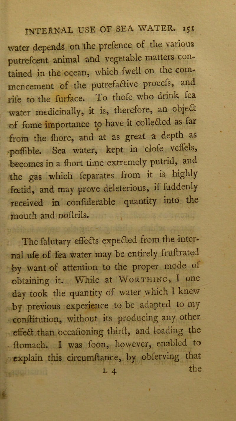 water depends on the prefence of the various putrefcent animal and vegetable matters con- tained in the ocean, which fwell on the com- mencement of the putrefadlive procefs, and rife to the furface. To thofe who drink fea water medicinally, it is, therefore, an object of fome importance to have it collected as far from the fhore, and at as great a depth as -poffibie. Sea water, kept in clofe veffels, becomes in a fhort time extremely putrid, and the gas which feparates from it is highly foetid, and may prove deleterious, if fuddenly received in confiderable quantity into the mouth and nodrils. v The falutary effe&s expelled from the inter- nal ufe of fea water may be entirely frudrated by want of attention to the proper mode of obtaining it. While at Worthing, I one day took the quantity of water which 1 knew by previous experience to be adapted to my conditution, without its producing any other effe& than occafioning third, and loading the domach. I was foon, however, enabled to explain this circumdance, by obferving that l 4 the