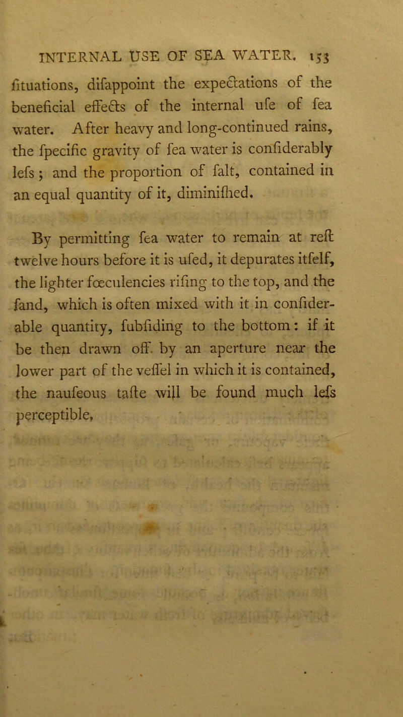 fituations, difappoint the expectations of the beneficial effects of the internal ufe of fea water. After heavy and long-continued rains, the fpecific gravity of fea water is confiderably lefs ; and the proportion of fait, contained in an equal quantity of it, diminifhed. By permitting fea water to remain at reft twelve hours before it is ufed, it depurates itfelf, the lighter fceculencies rifmg to the top, and the fand, which is often mixed with it in confider- able quantity, fubfiding to the bottom: if it be then drawn off. by an aperture near the lower part of the veffel in which it is contained, the naufeous tafte will be found much lefs perceptible,
