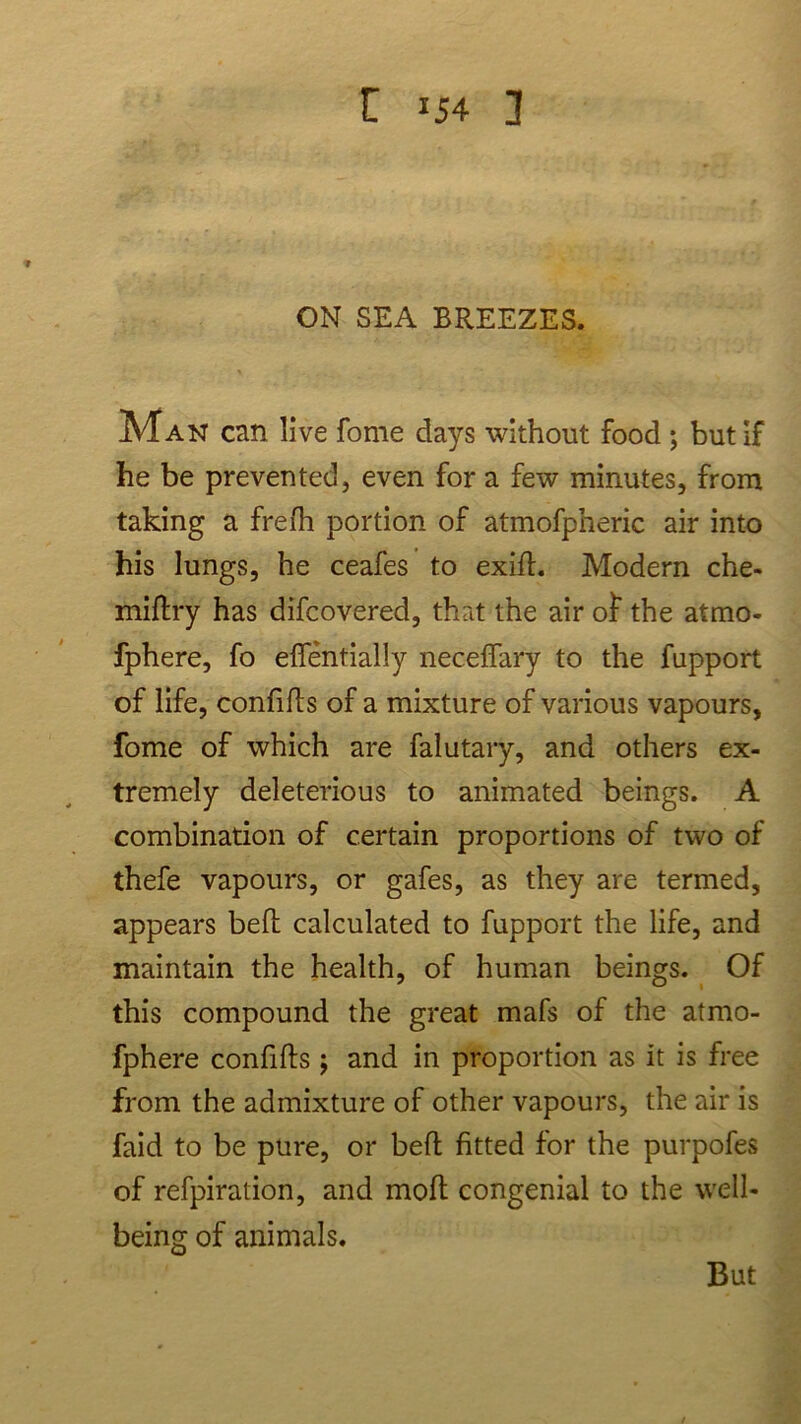 C J54 1 ON SEA BREEZES. Man can live fome days without food ; but If he be prevented, even for a few minutes, from taking a frefh portion of atmofpheric air into his lungs, he ceafes to exid. Modern che- miftry has difcovered, that the air of the atmo- fphere, fo eflentially necefFary to the fupport of life, confids of a mixture of various vapours, fome of which are falutary, and others ex- tremely deleterious to animated beings. A combination of certain proportions of two of thefe vapours, or gafes, as they are termed, appears bed calculated to fupport the life, and maintain the health, of human beings. Of this compound the great mafs of the atmo- fphere confids ; and in proportion as it is free from the admixture of other vapours, the air is faid to be pure, or bed fitted for the purpofes of refpiration, and mod congenial to the well- being of animals. But