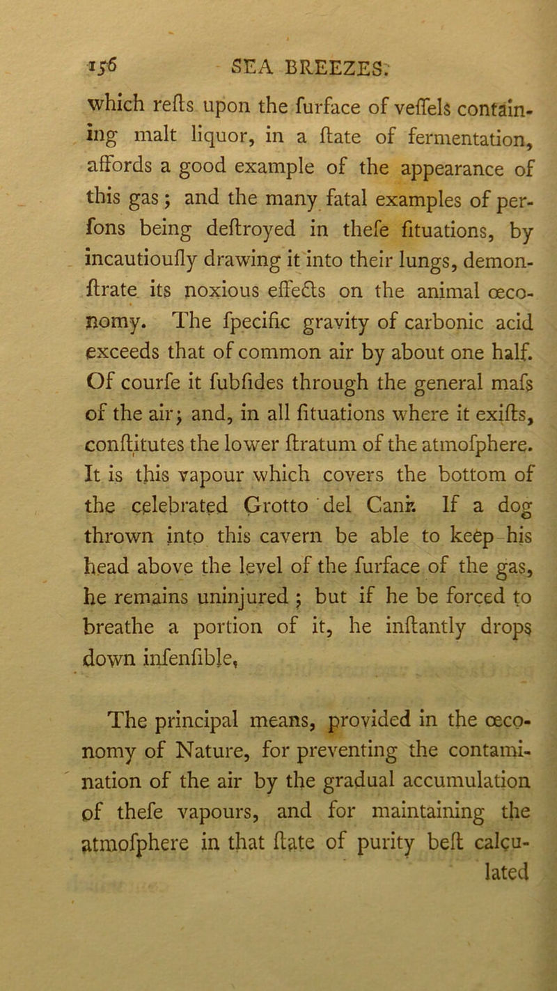 which reds upon the furface of veffels contain- ing malt liquor, in a date of fermentation, affords a good example of the appearance of this gas; and the many fatal examples of per- fons being dedroyed in thefe fituations, by incautioudy drawing it into their lungs, demon- drate its noxious effedls on the animal oeco- nomy. The fpecific gravity of carbonic acid exceeds that of common air by about one half. Of courfe it fubfides through the general mafs of the air; and, in all fituations where it exids, conditutes the lower ftratum of the atmofphere. It is this vapour which covers the bottom of the celebrated Grotto del Canr. If a dog thrown into this cavern be able to keep his head above the level of the furface of the gas, he remains uninjured ; but if he be forced to breathe a portion of it, he indantly drops down infenfibie, The principal means, provided in the oeco- nomy of Nature, for preventing the contami- nation of the air by the gradual accumulation of thefe vapours, and for maintaining the atmofphere in that date of purity bed calcu- lated