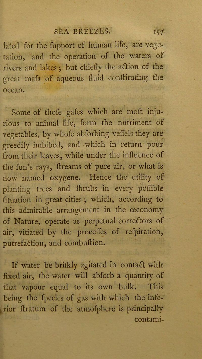lated for the fupport of human life, are vege- tation, and the operation of the waters of rivers and lakes; but chiefly the aCtion of the great mafs of aqueous fluid condituting the ocean. Some of thofe gafes which are mo ft inju- rious to animal life, form the nutriment of vegetables, by whofe abforbing veflels they are greedily imbibed, and which in return pour from their leaves, while under the influence of the fun’s rays, dreams of pure air, or what is now named oxygene. Hence the utility of planting trees and fhrubs in every poflible fituation in great cities; which, according to this admirable arrangement in the ceconomy of Nature, operate as perpetual correctors of air, vitiated by the procefles of refpiration, putrefaCtion, and combudion. If water be brifkly agitated In contaCt with fixed air, the water will abforb a quantity of that vapour equal to its own bulk. This being the fpecies of gas with which the infe- rior dratum of the atmofphere is principally contami-