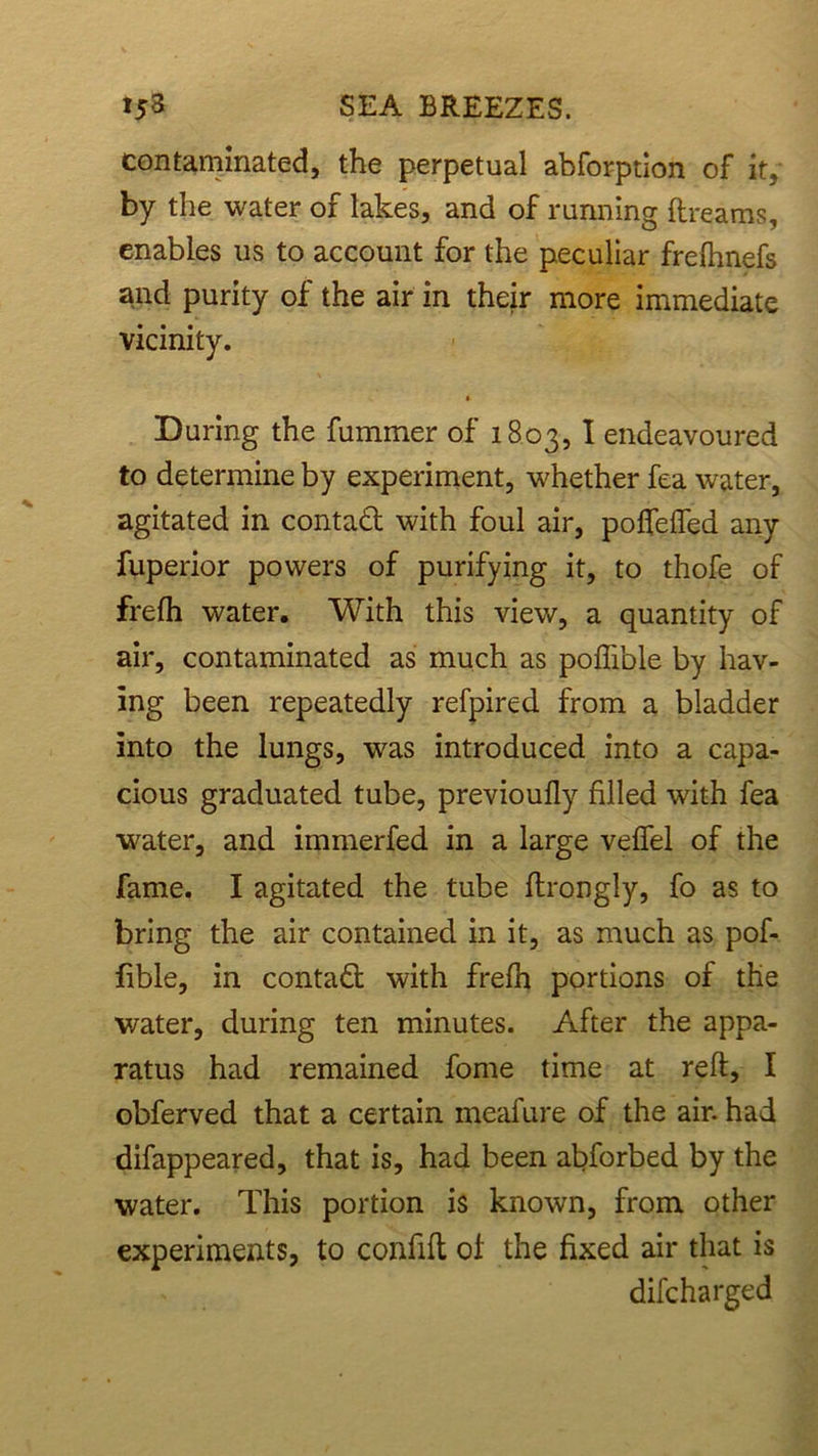contaminated, the perpetual abforption of it, by the water of lakes, and of running ftreams, enables us to account for the peculiar frefhnefs and purity of the air in their more immediate vicinity. * During the fummer of 1803, I endeavoured to determine by experiment, whether fea water, agitated in contact with foul air, poffefled any fuperior powers of purifying it, to thofe of frefh water. With this view, a quantity of air, contaminated as much as poffible by hav- ing been repeatedly refpired from a bladder into the lungs, was introduced into a capa- cious graduated tube, previoufly filled with fea water, and immerfed in a large veffel of the fame. I agitated the tube flrongly, fo as to bring the air contained in it, as much as pof- fible, in contact with frefh portions of the water, during ten minutes. After the appa- ratus had remained fome time at reft, I obferved that a certain meafure of the air. had difappeared, that is, had been abforbed by the water. This portion is known, from other experiments, to confift of the fixed air that is difcharged