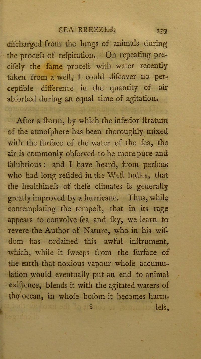 *59 difcharged from the lungs of animals during the procefs of refpiration. On repeating pre- cifely the fame procefs with water recently taken from a well, I could difcover no per- ceptible difference in the quantity of air abforbed during an equal time of agitation. After a ftorm, by which the inferior ftratum of the atmofphere has been thoroughly mixed with the furface of the water of the fea, the air is commonly obferved to be more pure and falubrious: and I have heard, from perfons who had long refided in the Weft Indies, that the healthinefs of thefe climates is generally greatly improved by a hurricane. Thus, while contemplating the tempeft, that in its rage appears to convolve fea and fky, we learn to revere the Author of Nature, who in his wif- dom has ordained this awful inftrument, which, while it fvveeps from the furface of the earth that noxious vapour whofe accumu- lation would eventually put an end to animal exiftence, blends it with the agitated waters of the ocean, in whofe bofom it becomes harm- 3 lefs.