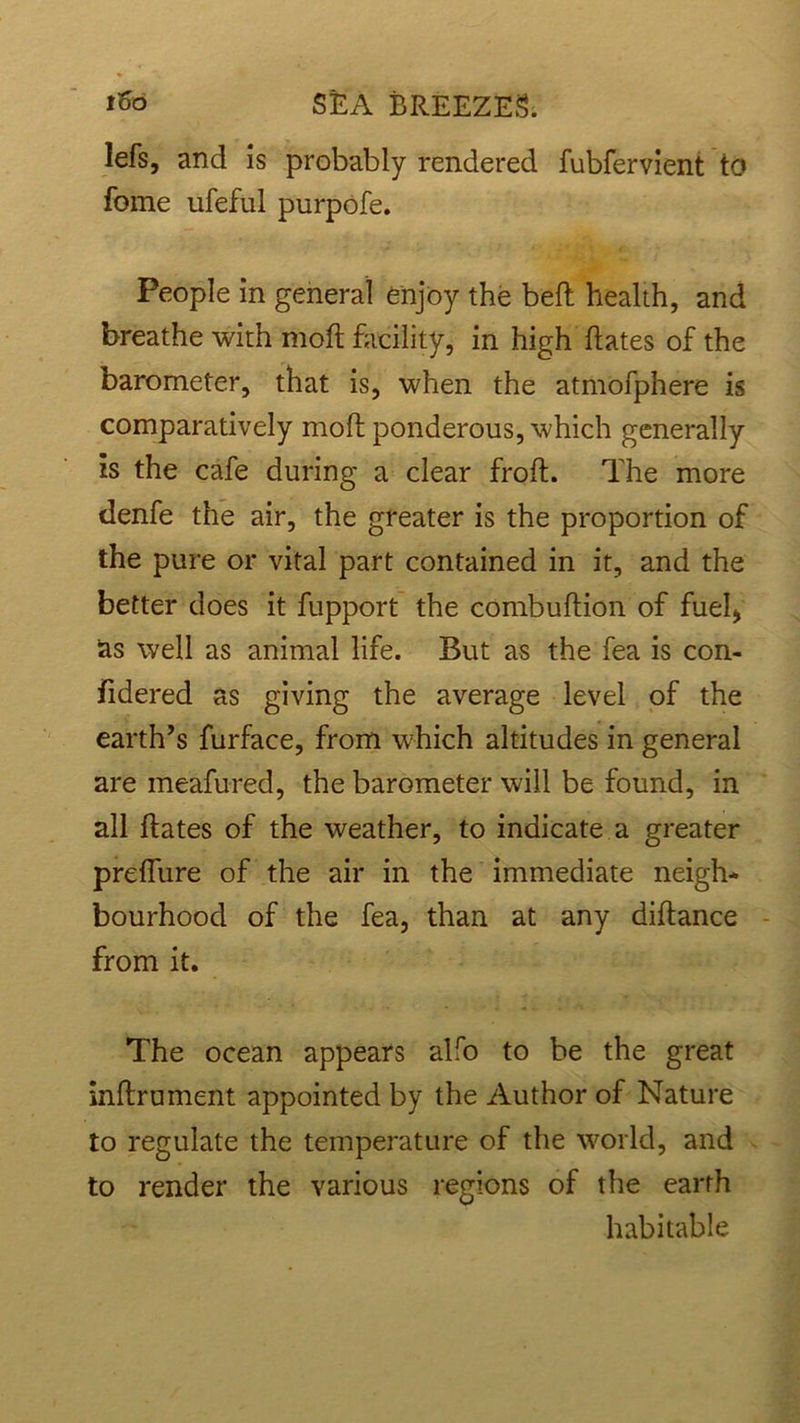 •«^ lefs, and is probably rendered fubfervient to fome ufeful purpofe. People in general enjoy the bell health, and breathe with moft facility, in high hates of the barometer, that is, when the atmofphere is comparatively moh ponderous, which generally is the cafe during a clear froh. The more denfe the air, the greater is the proportion of the pure or vital part contained in it, and the better does it fupport the combuhion of fuel* as well as animal life. But as the fea is con- fidered as giving the average level of the earth’s furface, from which altitudes in general are meafured, the barometer will be found, in all hates of the weather, to indicate a greater prehiire of the air in the immediate neigh- bourhood of the fea, than at any dihance from it. The ocean appears alfo to be the great nhrument appointed by the Author of Nature to regulate the temperature of the world, and to render the various regions of the earth habitable