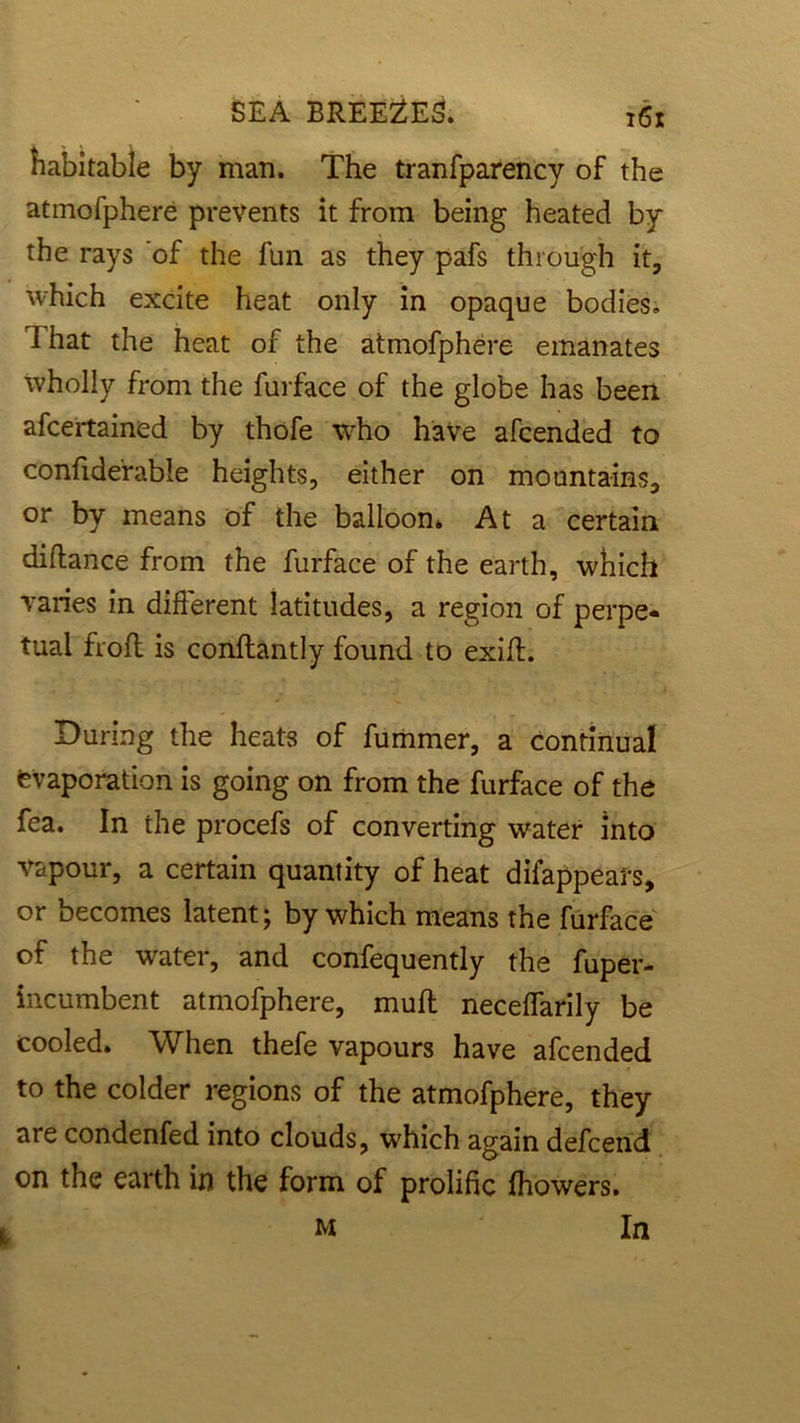 habitable by man. The tranfparency of the atmofphere prevents it from being heated by the rays of the fun as they pafs through it, which excite heat only in opaque bodies. That the heat of the atmofphere emanates wholly from the furface of the globe has been afcertained by thofe who have afcended to confiderable heights, either on mountains, or by means of the balloon* At a certain diftance from the furface of the earth, which varies in different latitudes, a region of perpe- tual frofl is conftantly found to exifl. During the heats of fummer, a continual evaporation is going on from the furface of the fea. In the procefs of converting water into vapour, a certain quantity of heat difappears, or becomes latent; by which means the furface of the water, and confequently the fuper- incumbent atmofphere, muff neceffarily be cooled. When thefe vapours have afcended to the colder regions of the atmofphere, they are condenfed into clouds, which again defcend on the earth in the form of prolific fhowers. m In