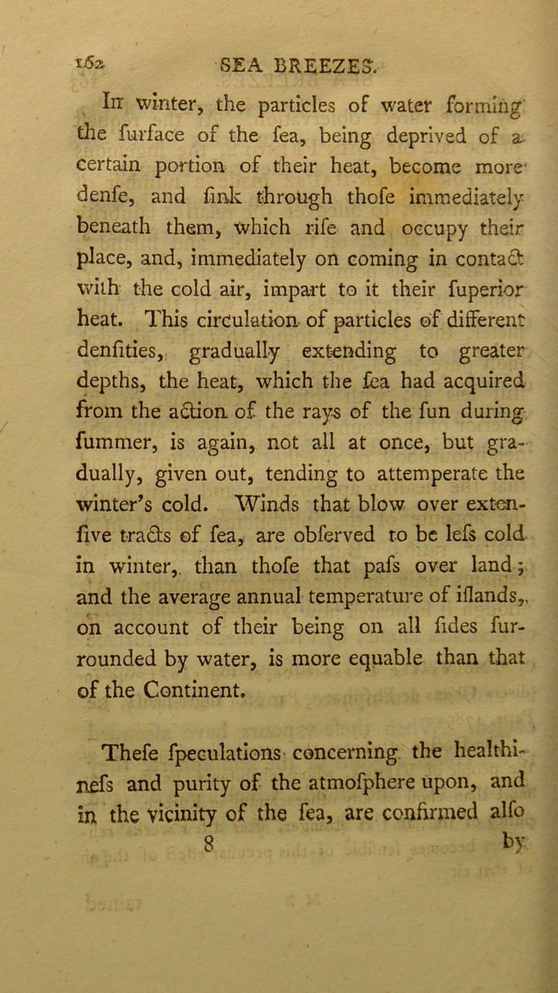 In winter, the particles of water forming the furface of the fea, being deprived of a- certain portion of their heat, become more' denfe, and fink through thofe immediately beneath them, which rife and occupy their place, and, immediately on coming in contact with the cold air, impart to it their fuperior heat. This circulation of particles of different denfities, gradually extending to greater depths, the heat, which the fea had acquired from the adtion of the rays of the fun during fummer, is again, not all at once, but gra- dually, given out, tending to attemperate the winter’s cold. Winds that blow over exten- five tra&s of fea, are obierved to be lefs cold in winter,, than thofe that pafs over land ; and the average annual temperature of iflands,, on account of their being on all Tides fur- rounded by water, is more equable than that of the Continent. Thefe fpeculations concerning the healthi- nefs and purity of the atmofphere upon, and in the vicinity of the fea, are confirmed alfo 8 by