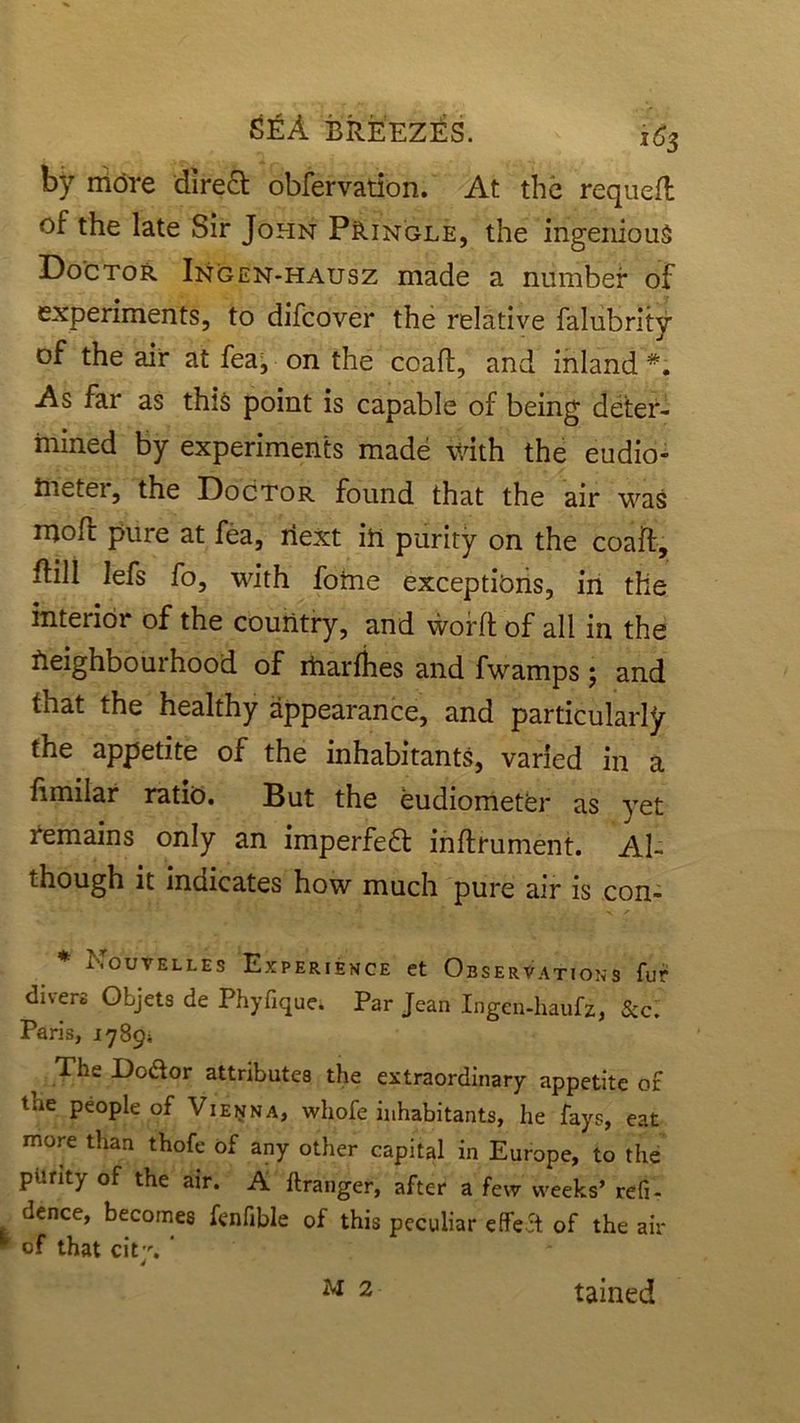 by niore direct obfervation. At the requeft of the late Sir John Pringle, the ingenious. Doctor Ingen-hausz made a number of experiments, to difcover the relative falubritv of the air at fea, on the ccafl, and inland As far as this point is capable of being deter- mined by experiments made with the eudio- tneter, the Doctor found that the air was irioft pure at fea, next in purity on the coaft, flill lefs fo, with forne exceptions, in the interior of the country, and worft of all in the neighbourhood of rtiarfhes and fwamps; and that the healthy appearance, and particularly the appetite of the inhabitants, varied in a fimilar ratio. But the eudiometer as yet Remains only an imperfedt inftfument. Al- though it indicates how much pure air is con- * Nouvelles Experience et Observations fur divers Objets de Phyfique. Par Jean Ingen-haufz, &c. Paris, 1789* The Dodor attributes the extraordinary appetite or tne people of Vienna, whofe inhabitants, he fays, eat more than thofe of any other capital in Europe, to the purity of the air. A ftranger, after a few weeks’ refi- dence, becomes fenfible of this peculiar cffed of the air h of that cit. ' M 2 tained