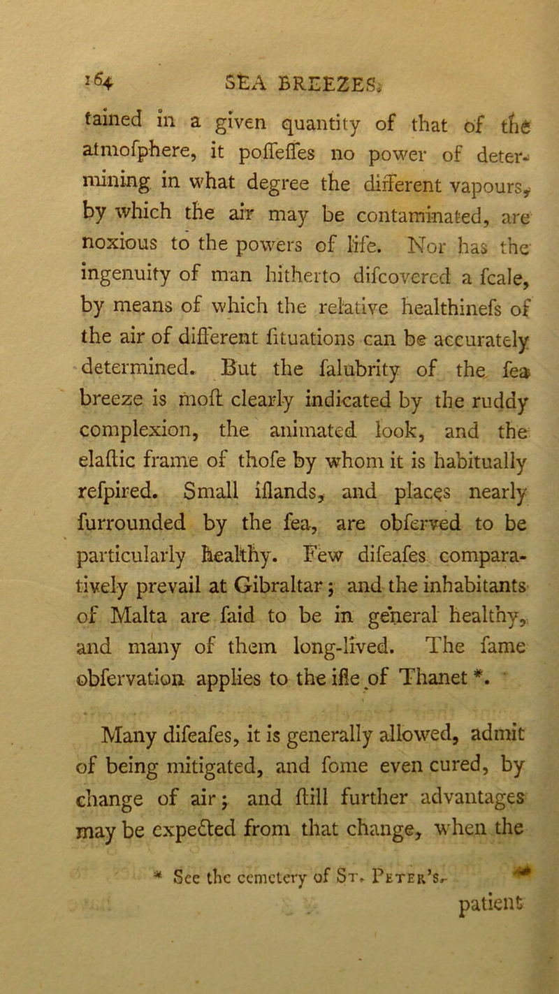 tained in a given quantity of that of tfi6 atmofphere, it poffeffes no power of deter- mining in what degree the different vapours* by which the air may be contaminated, are noxious to the powers of life. Nor has the ingenuity of man hitherto difcovercd a fcale, by means of which the relative healthinefs of the air of different fituations can be accurately determined. But the falubrity of the fea breeze is moft clearly indicated by the ruddy complexion, the animated look, and the elaftic frame of thofe by whom it is habitually refpired. Small illands, and places nearly furrounded by the fea, are obferved to be particularly healthy. Few difeafes compara- tively prevail at Gibraltar; and the inhabitants of Malta are faid to be in general healthy, and many of them long-lived. The fame obfervation applies to the ifle of Thanet *. Many difeafes, it is generally allowed, admit of being mitigated, and feme even cured, by change of air; and ffill further advantages may be expe&ed from that change, when the * See the cemetery of St, Peter’s^ patient