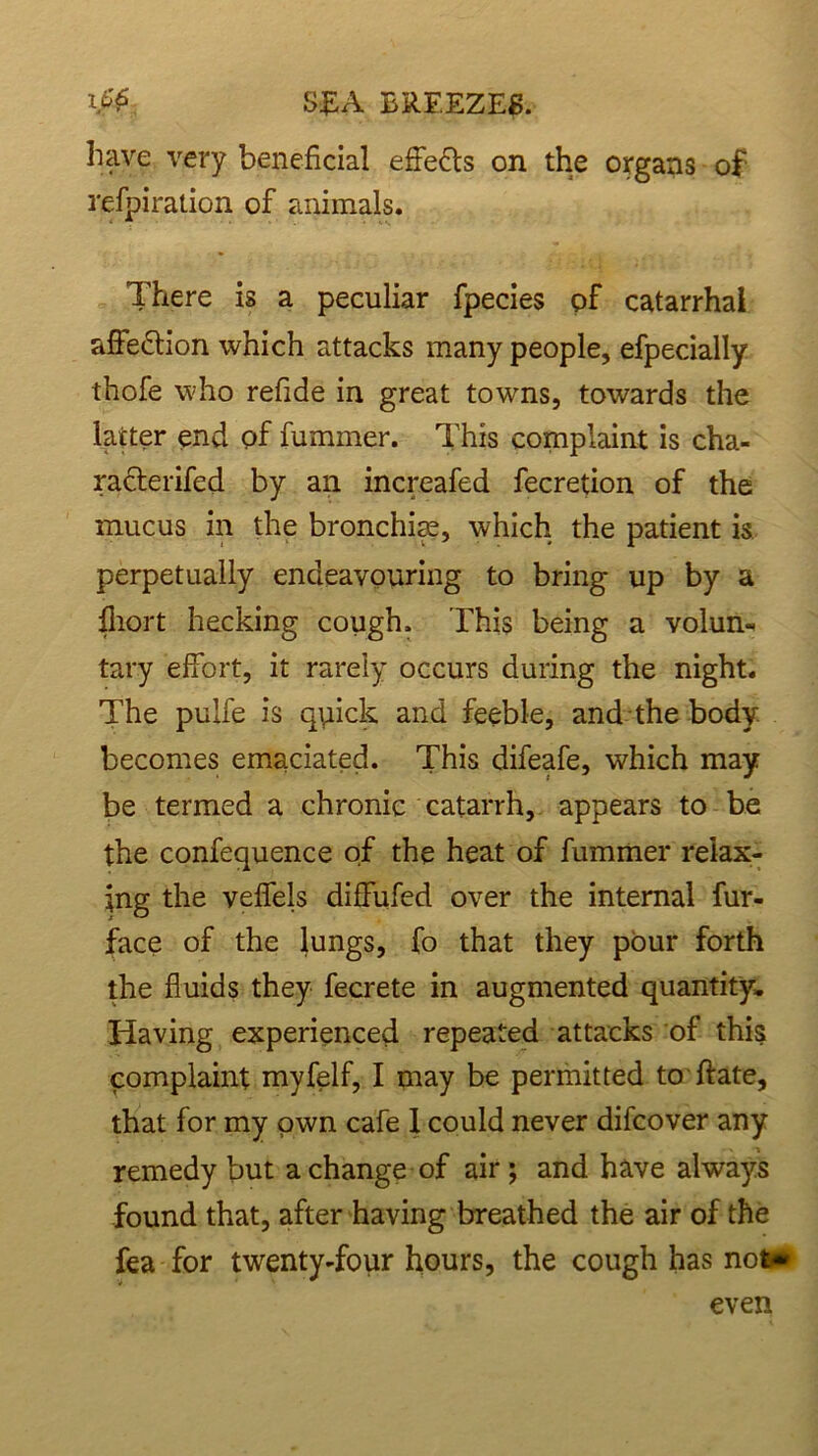 have very beneficial effects on the organs of refpiration of animals. There is a peculiar fpecies of catarrhal affe&ion which attacks many people, efpecially thofe who refide in great towns, towards the latter end of fummer. This complaint is cha- racterifed by an increafed fecretion of the mucus in the bronchim, which the patient is perpetually endeavouring to bring up by a ihort hecking cough. This being a volun- tary effort, it rarely occurs during the night. The pulfe is quick and feeble, and the body becomes emaciated. This difeafe, which may be termed a chronic catarrh, appears to be the confequence of the heat of fummer relax- ing the veffels diffufed over the internal fur- face of the lungs, fo that they pour forth the fluids they fecrete in augmented quantity. Having experienced repeated attacks of this complaint myfelf, I may be permitted to ftate, that for my own cafe 1 could never difcover any remedy but a change of air; and have always found that, after having breathed the air of the fea for twenty-four hours, the cough has not* even